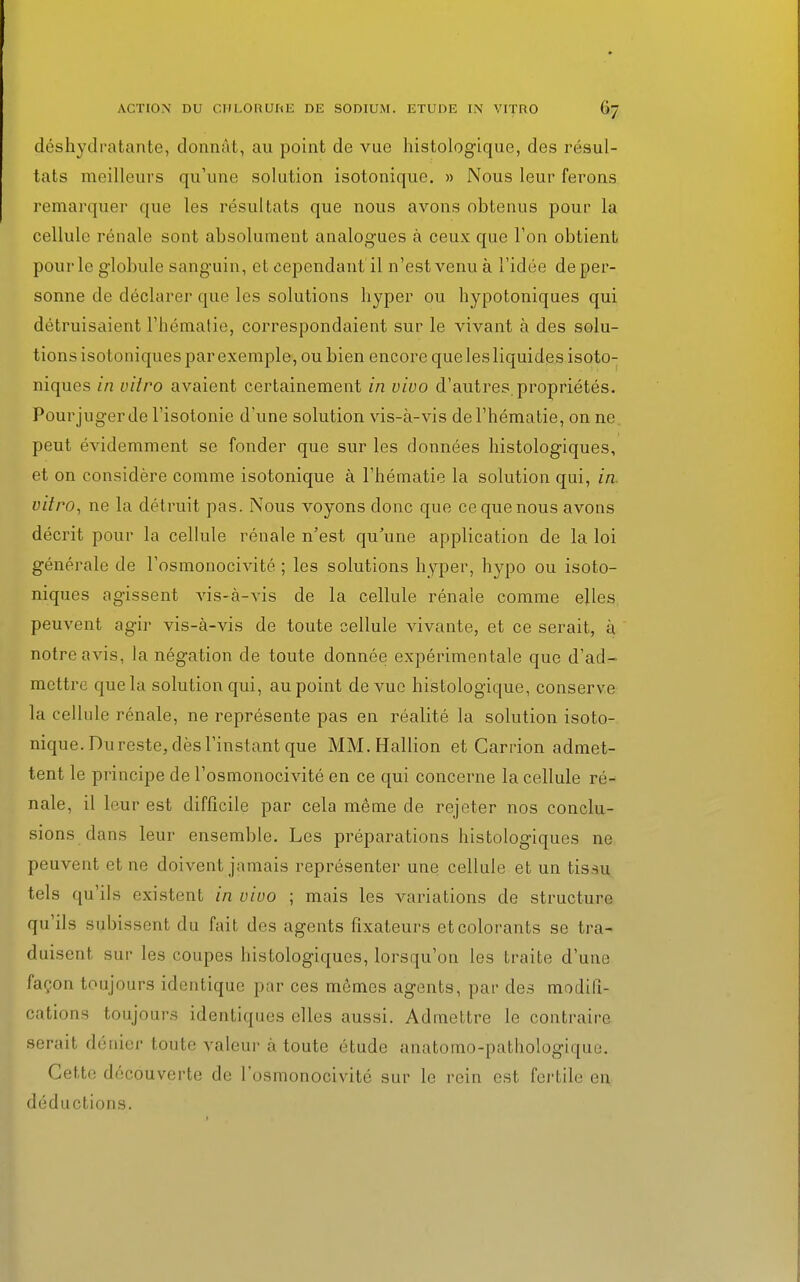 déshydratante, donnât, au point de vue histologique, des résul- tats meilleurs qu'une solution isotonique. » Nous leur ferons remarquer que les résultats que nous avons obtenus pour la cellule rénale sont absolument analogues à ceux que Ton obtient pour le globule sanguin, et cependant il n'est venu à l'idée de per- sonne de déclarer que les solutions hyper ou hypotoniques qui détruisaient l'hématie, correspondaient sur le vivant à des solu- tions isotoniques par exemple, ou bien encore que les liquides isoto- niques in vitro avaient certainement in vivo d'autres propriétés. Pourjugerde l'isotonie d'une solution vis-à-vis de l'hématie, on ne peut évidemment se fonder que sur les données histologiques, et on considère comme isotonique à l'hématie la solution qui, in vitro, ne la détruit pas. Nous voyons donc que ce que nous avons décrit pour la cellule rénale n'est qu'une application de la loi générale de l'osmonocivité ; les solutions hyper, hypo ou isoto- niques agissent vis-à-vis de la cellule rénale comme elles peuvent agir vis-à-vis de toute cellule vivante, et ce serait, a notre avis, la négation de toute donnée expérimentale que d'ad- mettre que la solution qui, au point de vue histologique, conserve la cellule rénale, ne représente pas en réalité la solution isoto- nique. Du reste, dès l'instant que MM.Hallion et Carrion admet- tent le principe de l'osmonocivité en ce qui concerne la cellule ré- nale, il leur est difficile par cela même de rejeter nos conclu- sions dans leur ensemble. Les préparations histologiques ne peuvent et ne doivent jamais représenter une cellule et un tissu tels qu'ils existent in vivo ; mais les variations de structure qu'ils .subissent du fait des agents fixateurs etcolorants se tra- duisent sur les coupes histologiques, lorsqu'on les traite d'une façon toujours identique par ces mômes agents, par des modifi- cations toujours identiques elles aussi. Admettre le contraire serait dénier toute valeur à toute étude anatomo-pathologique. Cette découverte de l'osmonocivité sur le rein est fertile en déductions.