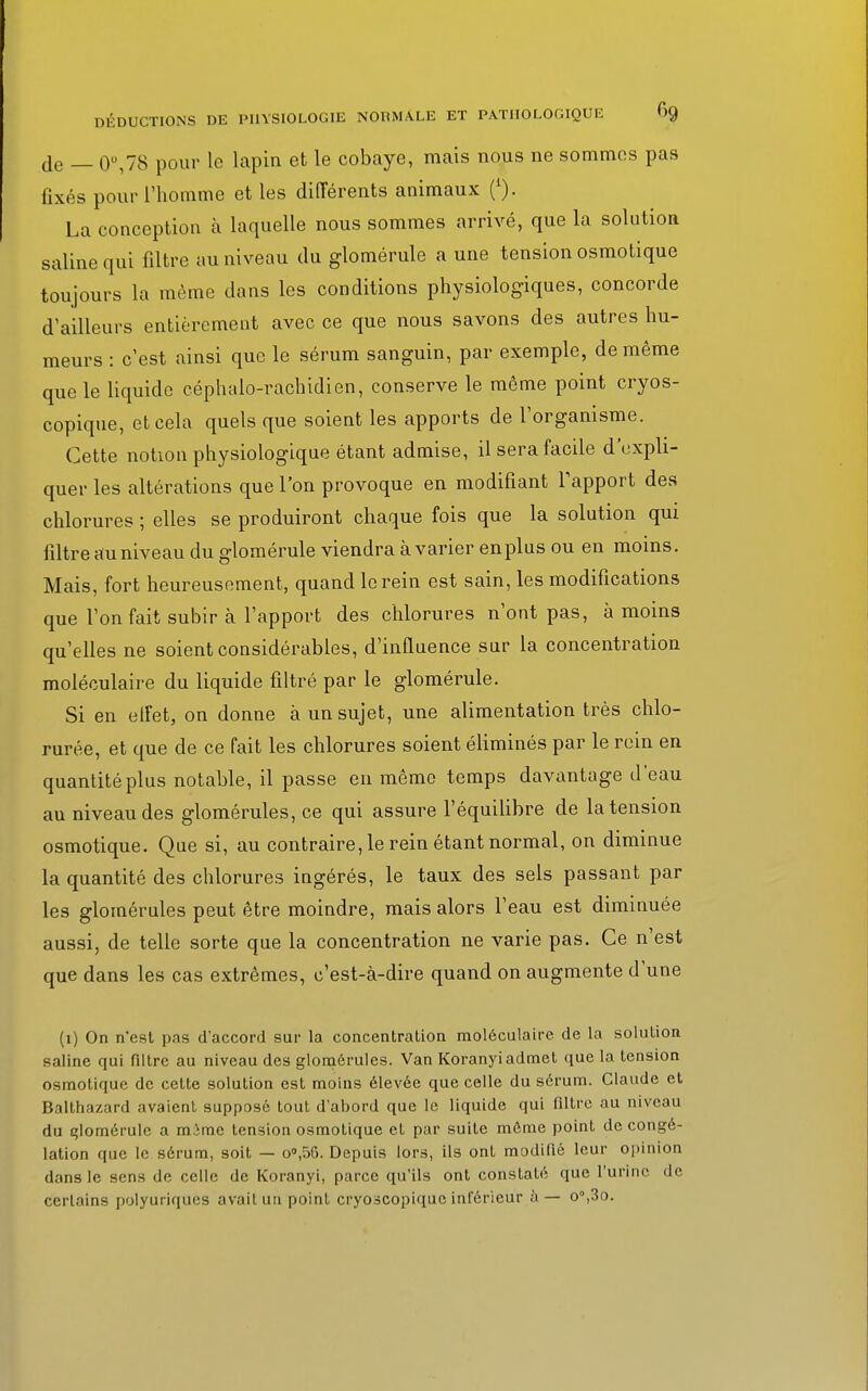 DÉDUCTIONS DE PHYSIOLOGIE NOBMÂLE ET PATHOLOGIQUE 6g je _ o°,78 pour le lapin et le cobaye, mais nous ne sommes pas fixés pour l'homme et les différents animaux La conception à laquelle nous sommes arrivé, que la solution saline qui filtre au niveau du glomérule a une tension osmotique toujours la même dans les conditions physiologiques, concorde d'ailleurs entièrement avec ce que nous savons des autres hu- meurs : c'est ainsi que le sérum sanguin, par exemple, de même que le liquide céphalo-rachidien, conserve le même point cryos- copique, et cela quels que soient les apports de l'organisme. Cette notion physiologique étant admise, il sera facile d'expli- quer les altérations que l'on provoque en modifiant l'apport des chlorures ; elles se produiront chaque fois que la solution qui filtre au niveau du glomérule viendra à varier enplus ou en moins. Mais, fort heureusement, quand le rein est sain, les modifications que l'on fait subir à l'apport des chlorures n'ont pas, à moins qu'elles ne soient considérables, d'influence sur la concentration moléculaire du liquide filtré par le glomérule. Si en effet, on donne à un sujet, une alimentation très chlo- rurée, et que de ce fait les chlorures soient éliminés par le rein en quantité plus notable, il passe en même temps davantage d'eau au niveau des glomérules, ce qui assure l'équilibre de la tension osmotique. Que si, au contraire, le rein étant normal, on diminue la quantité des chlorures ingérés, le taux des sels passant par les glomérules peut être moindre, mais alors l'eau est diminuée aussi, de telle sorte que la concentration ne varie pas. Ce n'est que dans les cas extrêmes, c'est-à-dire quand on augmente d'une (1) On n'est pas d'accord sur la concentration moléculaire de la solution saline qui filtre au niveau des glomérules. Van Koranyiadmet que la tension osmotique de cette solution est moins élevée que celle du sérum. Claude et Balthazard avaient supposé tout d'abord que le liquide qui filtre au niveau du qlomérulc a mâme tension osmotique et par suite môme point décongé- lation que le sérum, soit — o°,56. Depuis lors, ils ont modifié leur opinion dans le sens de celle de Koranyi, parce qu'ils ont constaté que l'urine de certains polyuriques avait un point cryo3CopLque inférieur à — o°,3o.