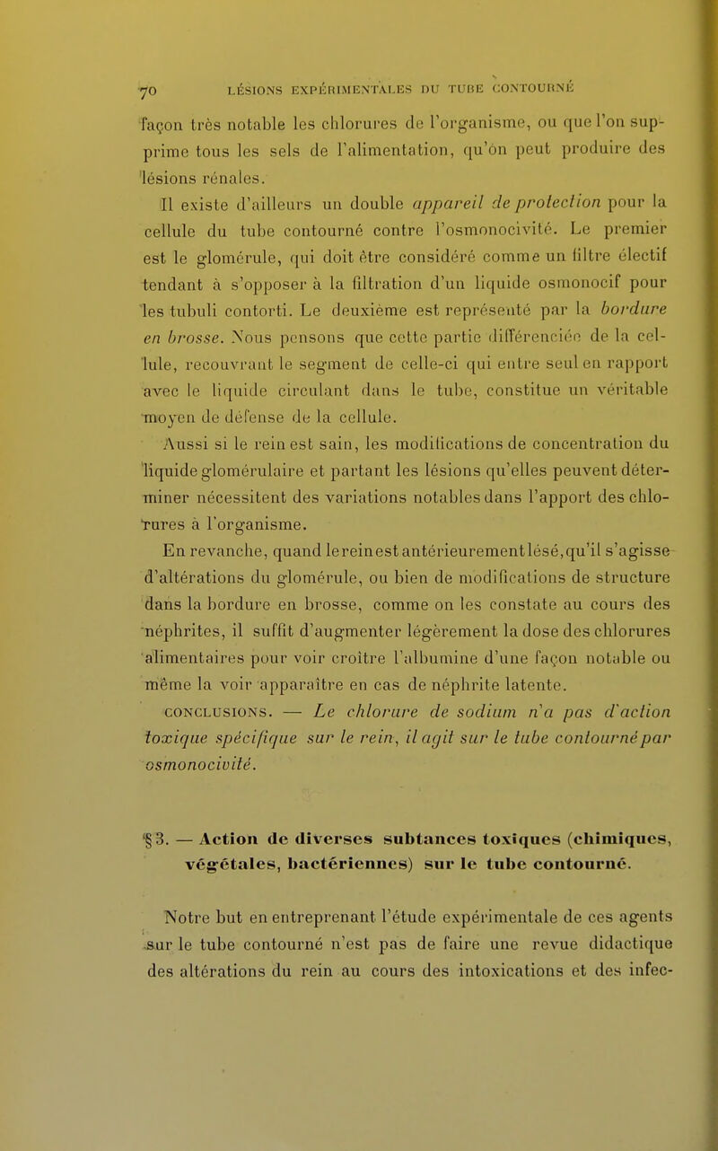 façon très notable les chlorures de l'organisme, ou que l'on sup- prime tous les sels de l'alimentation, qu'on peut produire des lésions rénales. Il existe d'ailleurs un double appareil de protection pour la cellule du tube contourné contre l'osmonocivité. Le premier est le glomérule, qui doit être considéré comme un filtre électif tendant à s'opposer à la filtration d'un liquide osmonocif pour les tubuli contorti. Le deuxième est représenté par la bordure en brosse. Nous pensons que cette partie différenciée de la cel- lule, recouvrant le segment de celle-ci qui entre seul en rapport avec le liquide circulant dans le tube, constitue un véritable moyen de défense de la cellule. Aussi si le rein est sain, les modilications de concentration du liquide glomérulaire et partant les lésions qu'elles peuvent déter- miner nécessitent des variations notables dans l'apport des chlo- Tures à l'organisme. En revanche, quand lereinest antérieurementlésé,qu'il s'agisse d'altérations du glomérule, ou bien de modifications de structure dans la bordure en brosse, comme on les constate au cours des néphrites, il suffit d'augmenter légèrement la dose des chlorures alimentaires pour voir croître l'albumine d'une façon notable ou même la voir apparaître en cas de néphrite latente. conclusions. — Le chlorure de sodium na pas d'action toxique spécifique sur le rein, il agit sur le tube contourné par osmonociuité. §3. — Action de diverses subtances toxiques (chimiques, végétales, bactériennes) sur le tube contourné. Notre but en entreprenant l'étude expérimentale de ces agents sur le tube contourné n'est pas de faire une revue didactique des altérations du rein au cours des intoxications et des infec-