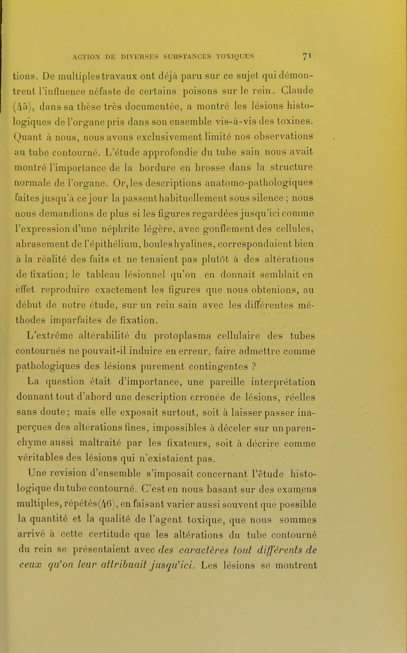 tions. De multiples travaux ont déjà paru sur ce sujet qui démon- trent l'influence néfaste de certains poisons sur le rein. Claude (45), dans sa thèse très documentée, a montré les lésions histo- logiques de l'organe pris dans son ensemble vis-à-vis des toxines. Quant à nous, nous avons exclusivement limité nos observations au tube contourné. L'étude approfondie du tube sain nous avait montré l'importance de la bordure en brosse dans la structure normale de l'organe. Or, les descriptions anatomo-pathologiques faites jusqu'à ce jour la passent habituellement sous silence ; nous nous demandions de plus si les figures regardées jusqu'ici comme l'expression d'une néphrite légère, avec gonflement des cellules, abrasement de l'épithélium, bouleshyalines, correspondaient bien à la réalité des faits et ne tenaient pas plutôt à des altérations de fixation; le tableau lésionnel qu'on en donnait semblait en effet reproduire exactement les figures que nous obtenions, au début de notre étude, sur un rein sain avec les différentes mé- thodes imparfaites de fixation. L'extrême altérabilité du protoplasma cellulaire des tubes contournés ne pouvait-il induire en erreur, faire admettre comme pathologiques des lésions purement contingentes ? La question était d'importance, une pareille interprétation donnant tout d'abord une description erronée de lésions, réelles sans doute; mais elle exposait surtout, soit à laisser passer ina- perçues des altérations fines, impossibles à déceler sur unparen- chyme aussi maltraité par les fixateurs, soit à décrire comme véritables des lésions qui n'existaient pas. Une revision d'ensemble s'imposait concernant l'étude histo- logique du tube contourné. C'est en nous basant sur des examens multiples, répétés(/i6), en faisant varier aussi souvent que possible la quantité et la qualité de l'agent toxique, que nous sommes arrivé à cette certitude que les altérations du tube contourné du rein se présentaient avec des caractères tout différents de ceux qu'on leur attribuait jusqu'ici. Les lésions se montrent