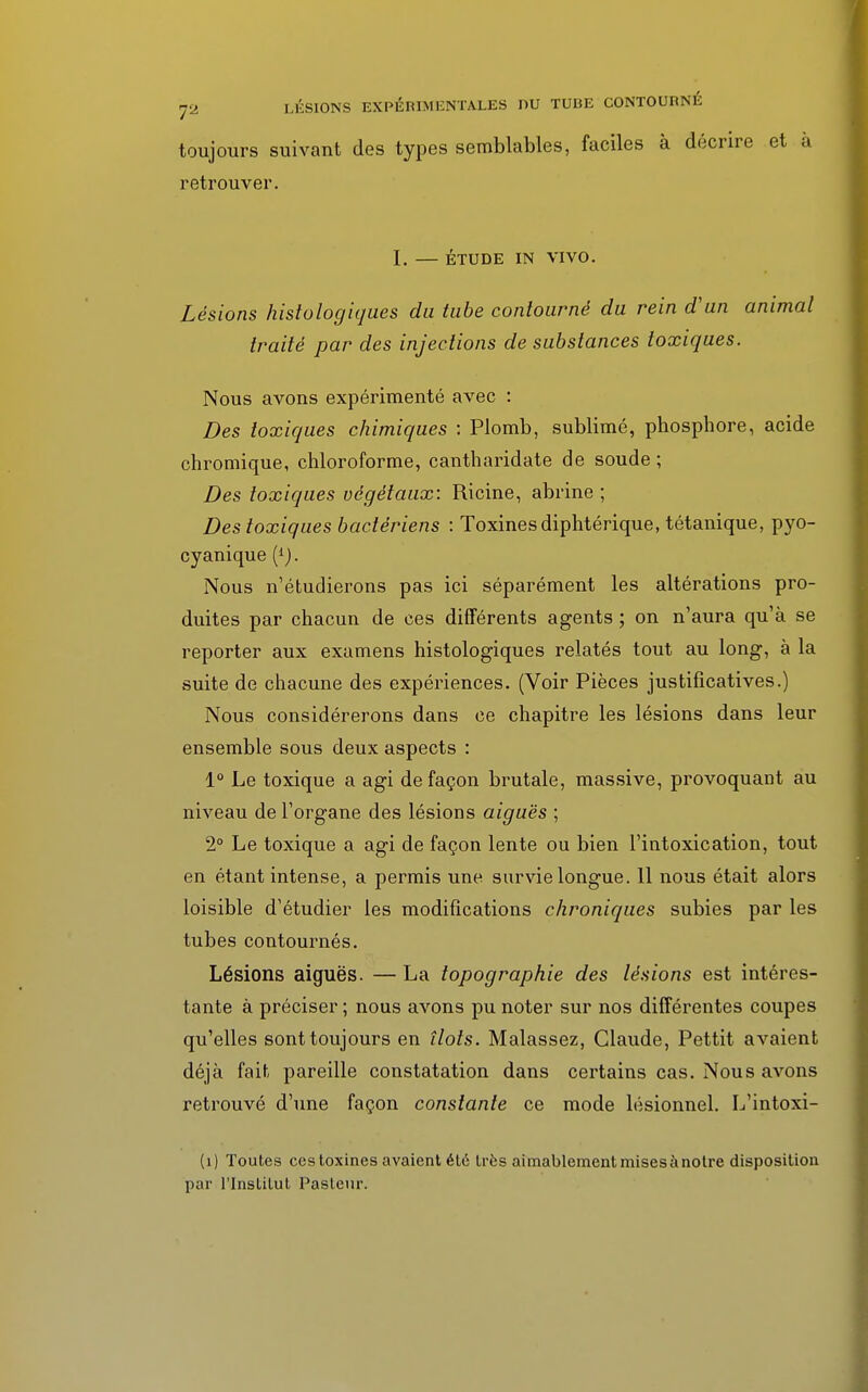 toujours suivant des types semblables, faciles à décrire et à retrouver. I. — ÉTUDE IN VIVO. Lésions histologiques du tube contourné du rein d'un animal traité par des injections de substances toxiques. Nous avons expérimenté avec : Des toxiques chimiques : Plomb, sublimé, phosphore, acide chromique, chloroforme, cantharidate de soude ; Des toxiques végétaux: Ricine, abrine ; Des toxiques bactériens : Toxines diphtérique, tétanique, pyo- cyanique (*). Nous n'étudierons pas ici séparément les altérations pro- duites par chacun de ces différents agents ; on n'aura qu'à se reporter aux examens histologiques relatés tout au long, à la suite de chacune des expériences. (Voir Pièces justificatives.) Nous considérerons dans ce chapitre les lésions dans leur ensemble sous deux aspects : 1° Le toxique a agi de façon brutale, massive, provoquant au niveau de l'organe des lésions aiguës ; 2° Le toxique a agi de façon lente ou bien l'intoxication, tout en étant intense, a permis une survie longue. 11 nous était alors loisible d'étudier les modifications chroniques subies par les tubes contournés. Lésions aiguës. — La topographie des lésions est intéres- tante à préciser ; nous avons pu noter sur nos différentes coupes qu'elles sont toujours en îlots. Malassez, Claude, Pettit avaient déjà fait pareille constatation dans certains cas. Nous avons retrouvé d'une façon constante ce mode lésionnel. L'intoxi- (i) Toutes ces toxines avaient été très aimablement mises à notre disposition par l'Institut Pasteur.