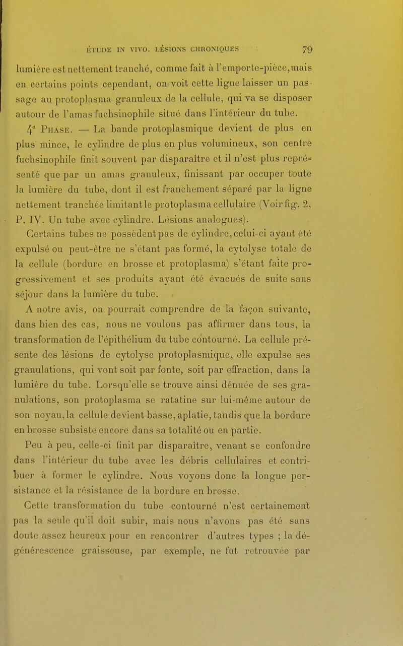 lumière est nettement tranché, comme fait à F emporte-pièce,mais en certains points cependant, on voit cette ligne laisser un pas- sage au protoplasma granuleux de la cellule, qui va se disposer autour de l'amas fuchsinophile situé dans l'intérieur du tube. 4° Phase. — La bande protoplasmique devient de plus en plus mince, le cylindre de plus en plus volumineux, son centre fuchsinophile finit souvent par disparaître et il n'est plus repré- senté que par un amas granuleux, finissant par occuper toute la lumière du tube, dont il est franchement séparé par la ligne nettement tranchée limitant le protoplasma cellulaire (Voirfig. 2, P. IV. Un tube avec cylindre. Lésions analogues). Certains tubes ne possèdent pas de cylindre, celui-ci ayant été expulsé ou peut-être ne s'étant pas formé, la cytolyse totale de la cellule (bordure en brosse et protoplasma) s'étant faite pro- gressivement et ses produits ayant été évacués de suite sans séjour dans la lumière du tube. A notre avis, on pourrait comprendre de la façon suivante, dans bien des cas, nous ne voulons pas affirmer dans tous, la transformation de l'épithélium du tube contourné. La cellule pré- sente des lésions de cytolyse protoplasmique, elle expulse ses granulations, qui vont soit par fonte, soit par effraction, dans la lumière du tube. Lorsqu'elle se trouve ainsi dénuée de ses gra- nulations, son protoplasma se ratatine sur lui-même autour de son noyau, la cellule devient basse, aplatie, tandis que la bordure en brosse subsiste encore dans sa totalité ou en partie. Peu à peu, celle-ci finit par disparaître, venant se confondre dans l'intérieur du tube avec les débris cellulaires et contri- buer à former le cylindre. Nous voyons donc la longue per- sistance et la résistance de la bordure en brosse. Cette transformation du tube contourné n'est certainement pas la seule qu'il doit subir, mais nous n'avons pas été sans doute assez heureux pour en rencontrer d'autres types ; la dé- générescence graisseuse, par exemple, ne fut retrouvée par