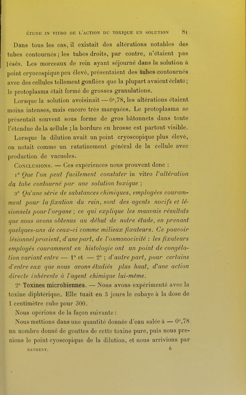 Dans tous les cas, il existait des altérations notables des tubes contournés ; les tubes droits, par contre, n'étaient pas lésés. Les morceaux de rein ayant séjourné dans la solution à point cryocospique peu élevé, présentaient des tubes contournés avec des cellules tellement gonflées que la plupart avaient éclaté ; le protoplasma était formé de grosses granulations. Lorsque la solution avoisinait — 0°,78, les altérations étaient moins intenses, mais encore très marquées. Le protoplasma se présentait souvent sous forme de gros bâtonnets dans toute l'étendue de la cellule ; la bordure en brosse est partout visible. Lorsque la dilution avait un point cryoscopique plus élevé, on notait comme un ratatinement général de la cellule avec production de vacuoles. Conclusions. — Ces expériences nous prouvent donc : i° Que Von peut facilement constater in vitro Valtération du tube contourné par une solution toxique ; 2° Qu'une série de substances chimiques, employées couram- ment pour la fixation du rein, sont des agents nocifs et lé- sionnels pour l'organe ; ce qui explique les mauvais résultats que nous avons obtenus au début de notre étude, en prenant quelques-uns de ceux-ci comme milieux fixateurs. Ce pouvoir lésionnel provient, d'une part, de Vosmonocivité : les fixateurs employés couramment en histologie ont un point de congéla- tion variant entre — 1° et — 2° ; d'autre part, pour certains d'entre eux que nous aoons étudiés plus haut, d'une action directe inhérente à l'agent chimique lui-même. 2° Toxines microbiennes. — Nous avons expérimenté avec la toxine diphtérique. Elle tuait en 3 jours le cobaye à la dose de 1 centimètre cube pour 300. Nous opérions de la façon suivante : Nous mettions dans une quantité donnée d'eau salée à — 0°,78 un nombre donné de gouttes de cette toxine pure, puis nous pre- nions le point cyoscopique de la dilution, et nous arrivions par RATHERY. ^