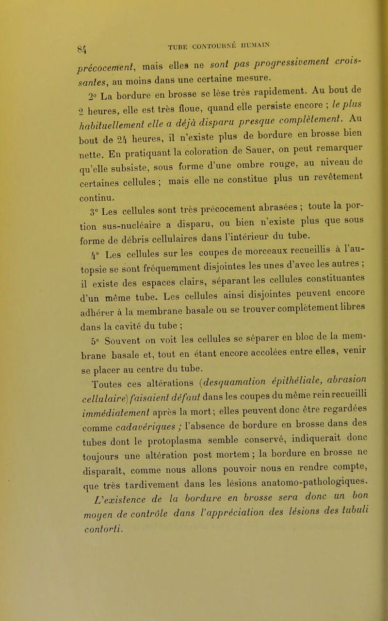 précocement, mais elleB ne sont pas progressivement crois- santés, au moins dans une certaine mesure. 2o La bordure en brosse se lèse très rapidement. Au bout de 2 heures, elle est très floue, quand elle persiste encore ; le plus habituellement elle a déjà disparu presque complètement. Au bout de U heures, il n'existe plus de bordure en brosse bien nette En pratiquant la coloration de Sauer, on peut remarquer qu'elle subsiste, sous forme d'une ombre rouge, au niveau de certaines cellules ; mais elle ne constitue plus un revêtement continu. 3° Les cellules sont très précocement abrasées ; toute la por- tion sus-nucléaire a disparu, ou bien n'existe plus que sous forme de débris cellulaires dans l'intérieur du tube. 1x° Les cellules sur les coupes de morceaux recueillis à l'au- topsie se sont fréquemment disjointes les unes d'avec les autres ; il existe des espaces clairs, séparant les cellules constituantes d'un même tube. Les cellules ainsi disjointes peuvent encore adhérer à la membrane basale ou se trouver complètement libres dans la cavité du tube ; 5» Souvent on voit les cellules se séparer en bloc de la mem- brane basale et, tout en étant encore accolées entre elles, venir se placer au centre du tube. Toutes ces altérations {desquamation épithéliale, abrasion cellulaire) faisaient défaut dans les coupes du même reinrecueilli immédiatement après la mort; elles peuvent donc être regardées comme cadavériques ; l'absence de bordure en brosse dans des tubes dont le protoplasma semble conservé, indiquerait donc toujours une altération post mortem ; la bordure en brosse ne disparaît, comme nous allons pouvoir nous en rendre compte, que très tardivement dans les lésions anatomo-pathologiques. L'existence de la bordure en brosse sera donc un bon moyen de contrôle dans l'appréciation des lésions des tubuh conlovli.