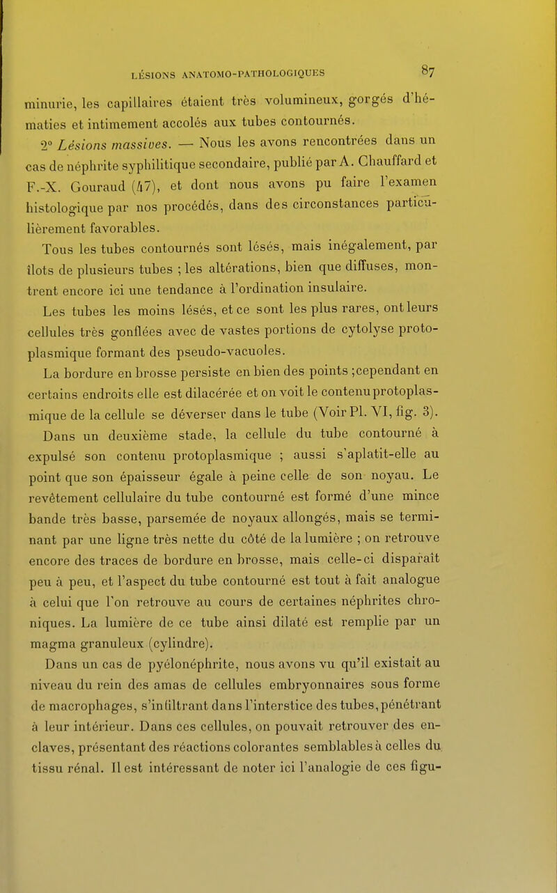 minurie, les capillaires étaient très volumineux, gorgés d'hé- maties et intimement accolés aux tubes contournés. 2° Lésions massives. — Nous les avons rencontrées dans un cas de néphrite syphilitique secondaire, publié par A. Chauffard et F.-X. Gouraud (47), et dont nous avons pu faire l'examen histologique par nos procédés, dans des circonstances particu- lièrement favorables. Tous les tubes contournés sont lésés, mais inégalement, par îlots de plusieurs tubes ; les altérations, bien que diffuses, mon- trent encore ici une tendance à l'ordination insulaire. Les tubes les moins lésés, et ce sont les plus rares, ont leurs cellules très gonflées avec de vastes portions de cytolyse proto- plasmique formant des pseudo-vacuoles. La bordure en brosse persiste en bien des points ;cependant en certains endroits elle est dilacérée et on voit le contenuprotoplas- mique de la cellule se déverser dans le tube (Voir Pl. VI, fig. 3). Dans un deuxième stade, la cellule du tube contourné à expulsé son contenu protoplasmique ; aussi s'aplatit-elle au point que son épaisseur égale à peine celle de son noyau. Le revêtement cellulaire du tube contourné est formé d'une mince bande très basse, parsemée de noyaux allongés, mais se termi- nant par une ligne très nette du côté de la lumière ; on retrouve encore des traces de bordure en brosse, mais celle-ci disparaît peu à peu, et l'aspect du tube contourné est tout à fait analogue à celui que l'on retrouve au cours de certaines néphrites chro- niques. La lumière de ce tube ainsi dilaté est remplie par un magma granuleux (cylindre). Dans un cas de pyélonéphrite, nous avons vu qu'il existait au niveau du rein des amas de cellules embryonnaires sous forme de macrophages, s'infiltrant dans l'interstice des tubes, pénétrant à leur intérieur. Dans ces cellules, on pouvait retrouver des en- claves, présentant des réactions colorantes semblables à celles du tissu rénal. Il est intéressant de noter ici l'analogie de ces figu-