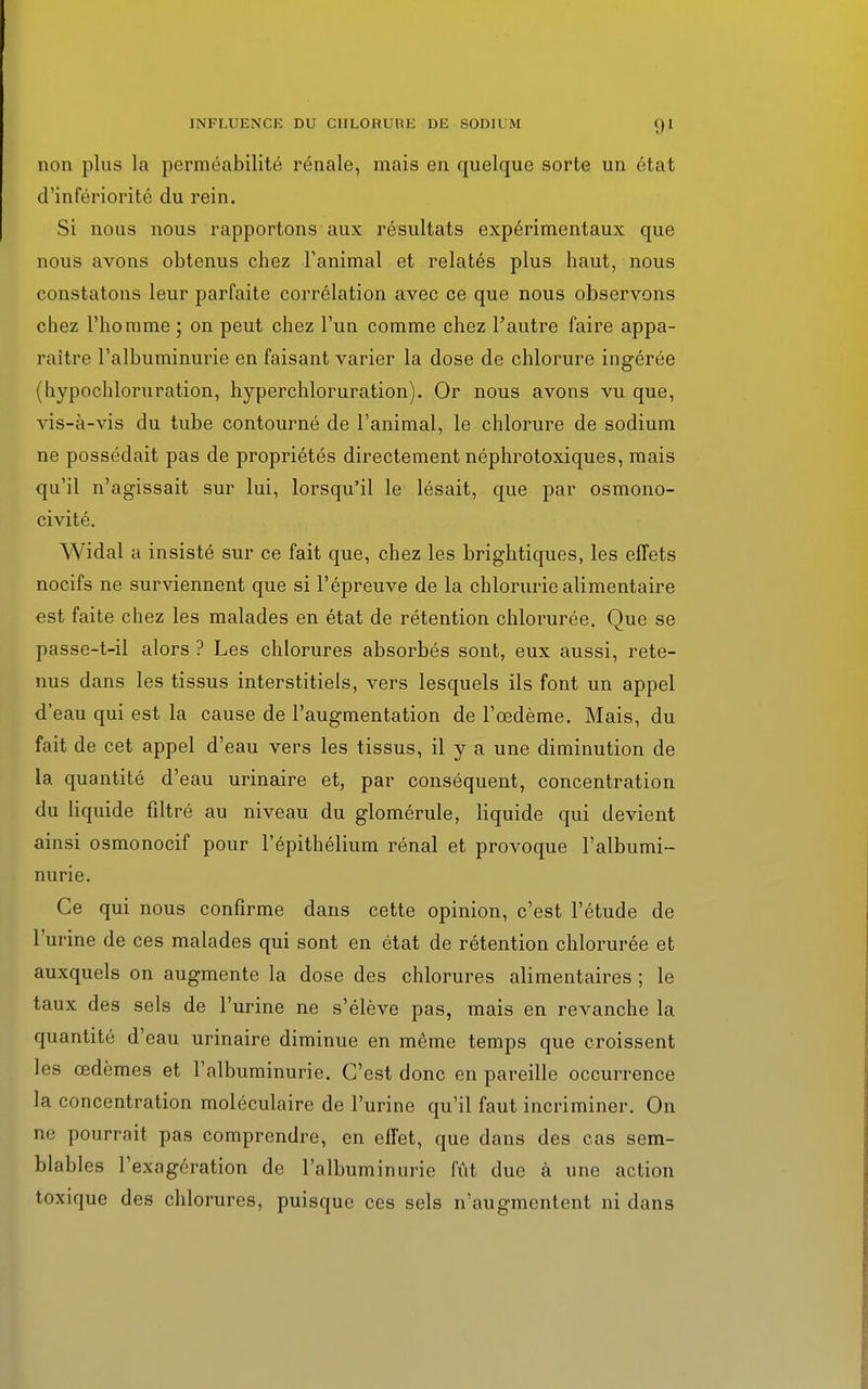 non plus la perméabilité rénale, mais en quelque sorte un état d'infériorité du rein. Si nous nous rapportons aux résultats expérimentaux que nous avons obtenus chez l'animal et relatés plus haut, nous constatons leur parfaite corrélation avec ce que nous observons chez l'homme ; on peut chez l'un comme chez l'autre faire appa- raître l'albuminurie en faisant varier la dose de chlorure ingérée (hypochloruration, hyperchloruration). Or nous avons vu que, vis-à-vis du tube contourné de l'animal, le chlorure de sodium ne possédait pas de propriétés directement néphrotoxiques, mais qu'il n'agissait sur lui, lorsqu'il le lésait, que par osmono- civité. Widal a insisté sur ce fait que, chez les brightiques, les effets nocifs ne surviennent que si l'épreuve de la chlorurie alimentaire est faite chez les malades en état de rétention chlorurée. Que se passe-t-il alors ? Les chlorures absorbés sont, eux aussi, rete- nus dans les tissus interstitiels, vers lesquels ils font un appel d'eau qui est la cause de l'augmentation de l'œdème. Mais, du fait de cet appel d'eau vers les tissus, il y a une diminution de la quantité d'eau urinaire et, par conséquent, concentration du liquide filtré au niveau du glomérule, liquide qui devient ainsi osmonocif pour l'épithélium rénal et provoque l'albumi- nurie. Ce qui nous confirme dans cette opinion, c'est l'étude de l'urine de ces malades qui sont en état de rétention chlorurée et auxquels on augmente la dose des chlorures alimentaires ; le taux des sels de l'urine ne s'élève pas, mais en revanche la quantité d'eau urinaire diminue en même temps que croissent les œdèmes et l'albuminurie. C'est donc en pareille occurrence la concentration moléculaire de l'urine qu'il faut incriminer. On ne pourrait pas comprendre, en effet, que dans des cas sem- blables l'exagération de l'albuminurie fût due à une action toxique des chlorures, puisque ces sels n'augmentent ni dans