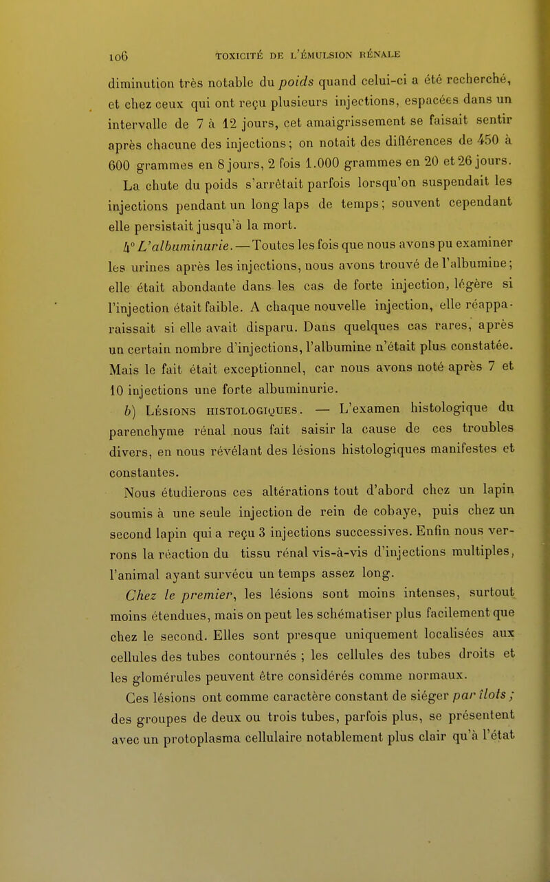 diminution très notable du poids quand celui-ci a été recherché, et chez ceux qui ont reçu plusieurs injections, espacées dans un intervalle de 7 à 12 jours, cet amaigrissement se faisait sentir après chacune des injections; on notait des différences de 450 à 600 grammes en 8 jours, 2 fois 1.000 grammes en 20 et 26 jours. La chute du poids s'arrêtait parfois lorsqu'on suspendait les injections pendant un long laps de temps; souvent cependant elle persistait jusqu'à la mort. !i° L'albuminurie.—Toutes les fois que nous avons pu examiner les urines après les injections, nous avons trouvé de l'albumine; elle était abondante dans les cas de forte injection, légère si l'injection était faible. A chaque nouvelle injection, elle réappa- raissait si elle avait disparu. Dans quelques cas rares, après un certain nombre d'injections, l'albumine n'était plus constatée. Mais le fait était exceptionnel, car nous avons noté après 7 et 10 injections une forte albuminurie. 6) Lésions HisTOLOGiyUEs. — L'examen histologique du parenchyme rénal nous fait saisir la cause de ces troubles divers, en nous révélant des lésions histologiques manifestes et constantes. Nous étudierons ces altérations tout d'abord chez un lapin soumis à une seule injection de rein de cobaye, puis chez un second lapin qui a reçu 3 injections successives. Enfin nous ver- rons la réaction du tissu rénal vis-à-vis d'injections multiples, l'animal ayant survécu un temps assez long. Chez le premier, les lésions sont moins intenses, surtout moins étendues, mais on peut les schématiser plus facilement que chez le second. Elles sont presque uniquement localisées aux cellules des tubes contournés ; les cellules des tubes droits et les glomérules peuvent être considérés comme normaux. Ces lésions ont comme caractère constant de siéger par îlots ; des groupes de deux ou trois tubes, parfois plus, se présentent avec un protoplasma cellulaire notablement plus clair qu'à l'état
