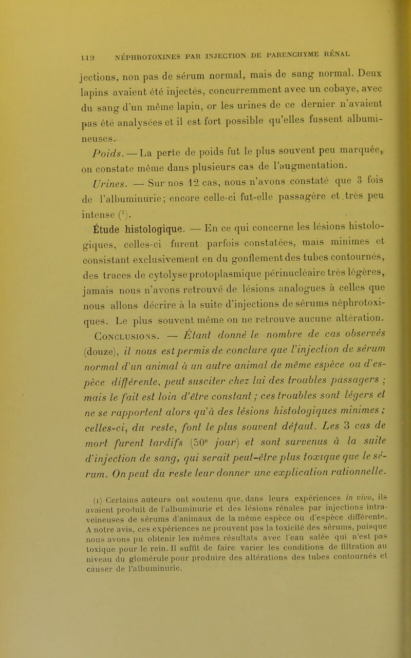 jections, non pas de sérum normal, mais de sang normal. Deux lapins avaient été injectés, concurremment avec un cobaye, avec du sang d'un même lapin, or les urines de ce dernier n'avaient pas été analysées et il est fort possible qu'elles fussent albumi- neuses. Poids. — La perte de poids fut le plus souvent peu marquée, on constate même dans plusieurs cas de l'augmentation. Urines. Sur nos 12 cas, nous n'avons constaté que 3 fois de l'albuminurie; encore celle-ci fut-elle passagère et.très peu intense (i). Étude histologique. — En ce qui concerne les lésions histolo- giques, celles-ci furent parfois constatées, mais minimes et consistant exclusivement en du gonflement des tubes contournés, des traces de cytolyse protoplasmique périnucléaire très légères,, jamais nous n'avons retrouvé de lésions analogues à celles que nous allons décrire à la suite d'injections de sérums néphrotoxi- ques. Le plus souvent même on ne retrouve aucune altération. Conclusions. — Étant donné le nombre de cas observés (douze), il nous est permis de conclure que l'injection de sérum normal d'un animal à un autre animal de même espèce ou d'es- pèce différente, peut susciter chez lui des troubles passagers ; mais le fait est loin d'être constant; ces troubles sont légers et ne se rapportent alors qu'à des lésions histologiques minimes; celles-ci, du reste, font le plus souvent défaut. Les 3 cas de mort furent tardifs (50e jour) et sont survenus à la suite d'injection de sang, qui serait peut-être plus toxique que le sé- rum. On peut du reste leur donner une explication rationnelle. (i) Certains auteurs ont soutenu que, dans leurs expériences in vira, ils avaient produit de l'albuminurie et des lésions rénale? par injections intra- veineuses de sérums d'animaux de la même espère ou d'espèce différente. A notre avis, ces expériences ne prouvent pas la toxicité des sérums, puisque nous avons pu obtenir les mêmes résultais avec l'eau salée qui n'est pas toxique pour le rein. Il suffît de l'aire varier les conditions de flltration au niveau du glomérule pour produire des altérations des tubes contournés el causer de l'albuminurie.