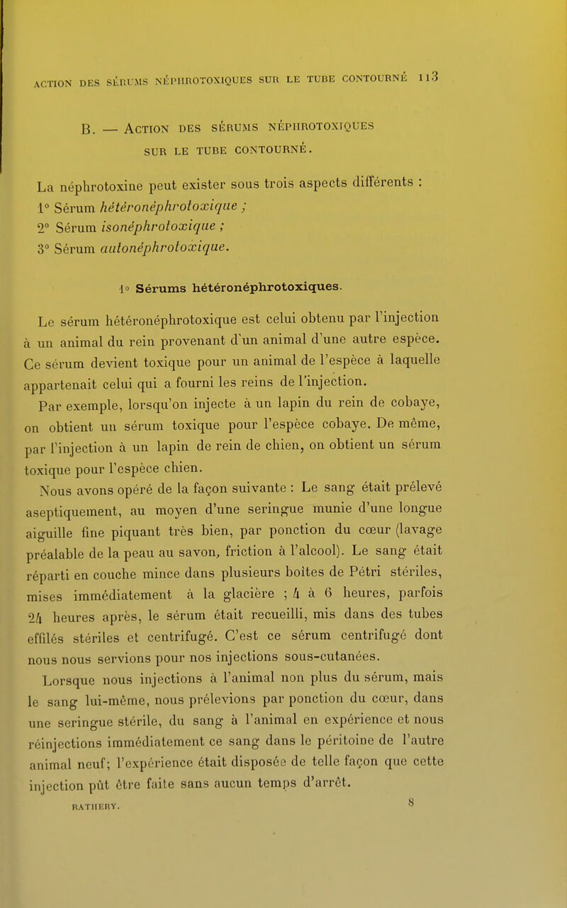 B. Action des sérums népiirotoxiques SUR LE TUBE CONTOURNÉ. La néphrotoxine peut exister sous trois aspects différents : 1° Sérum hétèronéphrotoxique ; 2° Sérum isonéphrotoxique ; 3° Sérum autonéphrotoxique. d° Sérums hétéronéphrotoxiques. Le sérum hétèronéphrotoxique est celui obtenu par l'injection à un animal du rein provenant d'un animal dune autre espèce. Ce sérum devient toxique pour un animal de l'espèce à laquelle appartenait celui qui a fourni les reins de l'injection. Par exemple, lorsqu'on injecte à un lapin du rein de cobaye, on obtient un sérum toxique pour l'espèce cobaye. De même, par l'injection à un lapin de rein de chien, on obtient un sérum toxique pour l'espèce chien. Nous avons opéré de la façon suivante : Le sang était prélevé aseptiquement, au moyen d'une seringue munie d'une longue aiguille fine piquant très bien, par ponction du cœur (lavage préalable de la peau au savon, friction à l'alcool). Le sang était réparti en couche mince dans plusieurs boites de Pétri stériles, mises immédiatement à la glacière ; k à 6 heures, parfois 1h heures après, le sérum était recueilli, mis dans des tubes effilés stériles et centrifugé. C'est ce sérum centrifugé dont nous nous servions pour nos injections sous-cutanées. Lorsque nous injections à l'animal non plus du sérum, mais le sang lui-même, nous prélevions par ponction du cœur, dans une seringue stérile, du sang à l'animal en expérience et nous réinjections immédiatement ce sang dans le péritoine de l'autre animal neuf; l'expérience était disposée de telle façon que cette injection pût être faite sans aucun temps d'arrêt. RATIIERY. ^