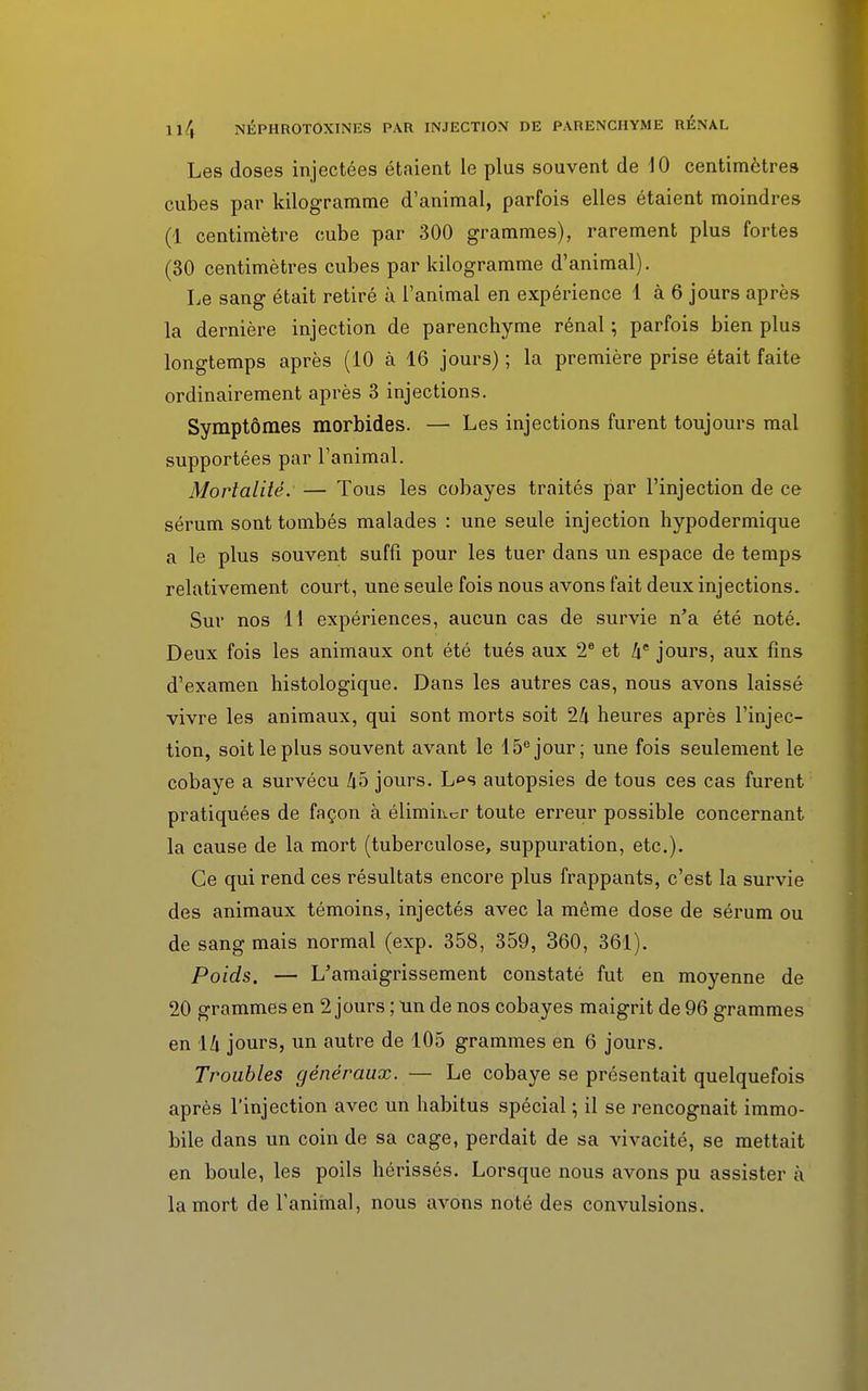 Les doses injectées étaient le plus souvent de 10 centimètres cubes par kilogramme d'animal, parfois elles étaient moindres (1 centimètre cube par 300 grammes), rarement plus fortes (30 centimètres cubes par kilogramme d'animal). Le sang était retiré à l'animal en expérience 1 à 6 jours après la dernière injection de parenchyme rénal ; parfois bien plus longtemps après (10 à 16 jours) ; la première prise était faite ordinairement après 3 injections. Symptômes morbides. — Les injections furent toujours mal supportées par l'animal. Mortalité. — Tous les cobayes traités par l'injection de ce sérum sont tombés malades : une seule injection hypodermique a le plus souvent suffi pour les tuer dans un espace de temps relativement court, une seule fois nous avons fait deux injections. Sur nos 11 expériences, aucun cas de survie n'a été noté. Deux fois les animaux ont été tués aux 2e et he jours, aux fins d'examen histologique. Dans les autres cas, nous avons laissé vivre les animaux, qui sont morts soit 24 heures après l'injec- tion, soit le plus souvent avant le 15e jour; une fois seulement le cobaye a survécu 45 jours. L«>s autopsies de tous ces cas furent pratiquées de façon à éliminer toute erreur possible concernant la cause de la mort (tuberculose, suppuration, etc.). Ce qui rend ces résultats encore plus frappants, c'est la survie des animaux témoins, injectés avec la même dose de sérum ou de sang mais normal (exp. 358, 359, 360, 361). Poids. — L'amaigrissement constaté fut en moyenne de 20 grammes en 2 jours ; un de nos cobayes maigrit de 96 grammes en 14 jours, un autre de 105 grammes en 6 jours. Troubles généraux. — Le cobaye se présentait quelquefois après l'injection avec un habitus spécial ; il se rencognait immo- bile dans un coin de sa cage, perdait de sa vivacité, se mettait en boule, les poils hérissés. Lorsque nous avons pu assister à la mort de l'animal, nous avons noté des convulsions.