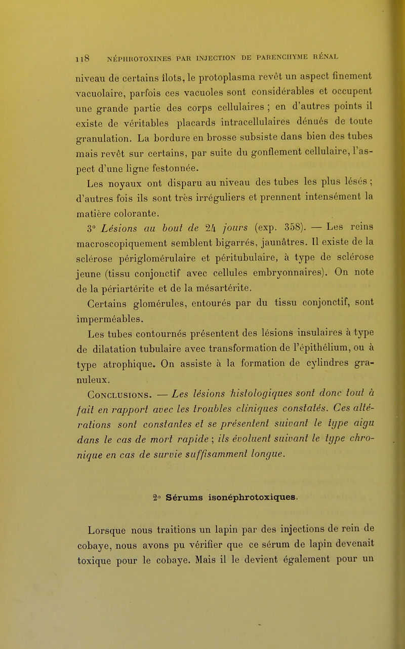 niveau de certains ilôts, le protoplasma revêt un aspect finement vacuolaire, parfois ces vacuoles sont considérables et occupent une grande partie des corps cellulaires ; en d'autres points il existe de véritables placards intracellulaires dénués de toute granulation. La bordure en brosse subsiste dans bien des tubes mais revêt sur certains, par suite du gonflement cellulaire, l'as- pect d'une ligne festonnée. Les noyaux ont disparu au niveau des tubes les plus lésés ; d'autres fois ils sont très irréguliers et prennent intensément la matière colorante. 3° Lésions au bout de 1k jours (exp. 358). — Les reins macroscopiquement semblent bigarrés, jaunâtres. 11 existe de la sclérose périglomérulaire et péritubulaire, à type de sclérose jeune (tissu conjonctif avec cellules embryonnaires). On note de la périartérite et de la mésartérite. Certains glomérules, entourés par du tissu conjonctif, sont imperméables. Les tubes contournés présentent des lésions insulaires à type de dilatation tubulaire avec transformation de l'épithélium, ou à type atrophique. On assiste à la formation de cylindres gra- nuleux. Conclusions. — Les lésions fiislologiques sont donc loul à fait en rapport avec les troubles cliniques constatés. Ces alté- rations sont constantes et se présentent suivant le type aigu dans le cas de mort rapide ; ils évoluent suivant le type chro- nique en cas de survie suffisamment longue. 2° Sérums isonéphrotoxiques. Lorsque nous traitions un lapin par des injections de rein de cobaye, nous avons pu vérifier que ce sérum de lapin devenait toxique pour le cobaye. Mais il le devient également pour un