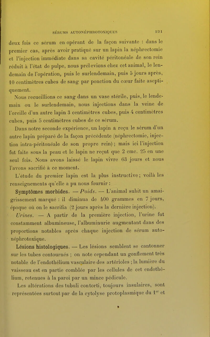 deux fois ce sérum en opérant de la façon suivante : dans le premier cas, après avoir pratiqué sur un lapin la néphrectomie et l'injection immédiate dans sa cavité péritonéale de son rein réduit à l'état de pulpe, nous prélevions chez cet animal, le len- demain de l'opération, puis le surlendemain, puis 5 jours après, 10 centimètres cubes de sang par ponction du cœur faite asepti- quement. Nous recueillions ce sang dans un vase stérile, puis, le lende- main ou le surlendemain, nous injections dans la veine de l'oreille d'un autre lapin 3 centimètres cubes, puis 4 centimètres cubes, puis 5 centimètres cubes de ce sérum. Dans notre seconde expérience, un lapin a reçu le sérum d'un autre lapin préparé de la façon précédente (néphrectomie, injec- tion intra-péritonéale de son propre rein) ; mais ici l'injection fut faite sous la peau et le lapin ne reçut que 2 cmc. 25 en une seul fois. Nous avons laissé le lapin vivre 63 jours et nous l'avons sacrifié à ce moment. L'étude du premier lapin est la plus instructive ; voilà les renseignements qu'elle a pu nous fournir : Symptômes morbides. —Poids. — L'animal subit un amai- grissement marqué : il diminua de 400 grammes en 7 jours, époque où on le sacrifia (2 jours après la dernière injection). Urines. — A partir de la première injection, l'urine fut constamment albumineuse, l'albuminurie augmentant dans des proportions notables après chaque injection de sérum auto- néphrotoxique. Lésions histologiques. — Les lésions semblent se cantonner sur les tubes contournés ; on note cependant un gonflement très notable de l'endothélium vasculaire des artérioles ;la lumière du vaisseau est en partie comblée par les cellules de cet endothé- lium, retenues à la paroi par un mince pédicule. Les altérations des tubuli contorti, toujours insulaires, sont représentées surtout par de la cytolyse protoplasmique du 1er et