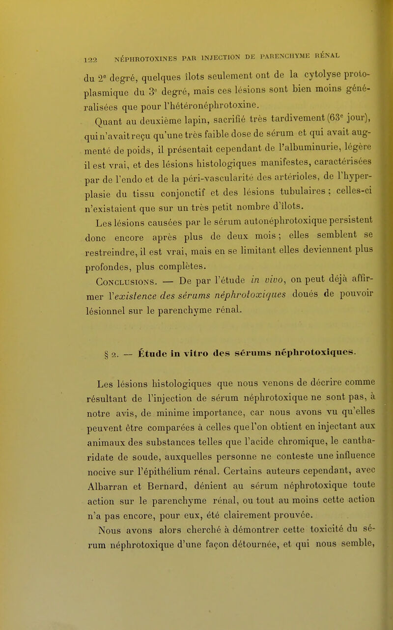 du 2° degré, quelques îlots seulement ont de la cytolyse proto- plasmique du 3° degré, mais ces lésions sont bien moins géné- ralisées que pour l'hétéronéphrotoxine. Quant au deuxième lapin, sacrifié très tardivement (63e jour), qui n'avait reçu qu'une très faible dose de sérum et qui avait aug- menté de poids, il présentait cependant de l'albuminurie, légère il est vrai, et des lésions histologiques manifestes, caractérisées par de l'endo et de la péri-vascularité des artérioles, de l'hyper- plasie du tissu conjonctif et des lésions tabulaires ; celles-ci n'existaient que sur un très petit nombre d'ilots. Les lésions causées par le sérum autonéphrotoxique persistent donc encore après plus de deux mois; elles semblent se restreindre, il est vrai, mais en se limitant elles deviennent plus profondes, plus complètes. Conclusions. — De par l'étude in vivo, on peut déjà affir- mer Y existence des sérums nèphrotoxiqnes doués de pouvoir lésionnel sur le parenchyme rénal. § 2. — Étude in vitro des séruins néphrotoxiques. Les lésions histologiques que nous venons de décrire comme résultant de l'injection de sérum néphrotoxique ne sont pas, à notre avis, de minime importance, car nous avons vu qu'elles peuvent être comparées à celles que Ton obtient en injectant aux animaux des substances telles que l'acide chromique, le cantha- ridate de soude, auxquelles personne ne conteste une influence nocive sur l'épithélium rénal. Certains auteurs cependant, avec Albarran et Bernard, dénient au sérum néphrotoxique toute action sur le parenchyme rénal, ou tout au moins cette action n'a pas encore, pour eux, été clairement prouvée. Nous avons alors cherché à démontrer cette toxicité du sé- rum néphrotoxique d'une façon détournée, et qui nous semble,