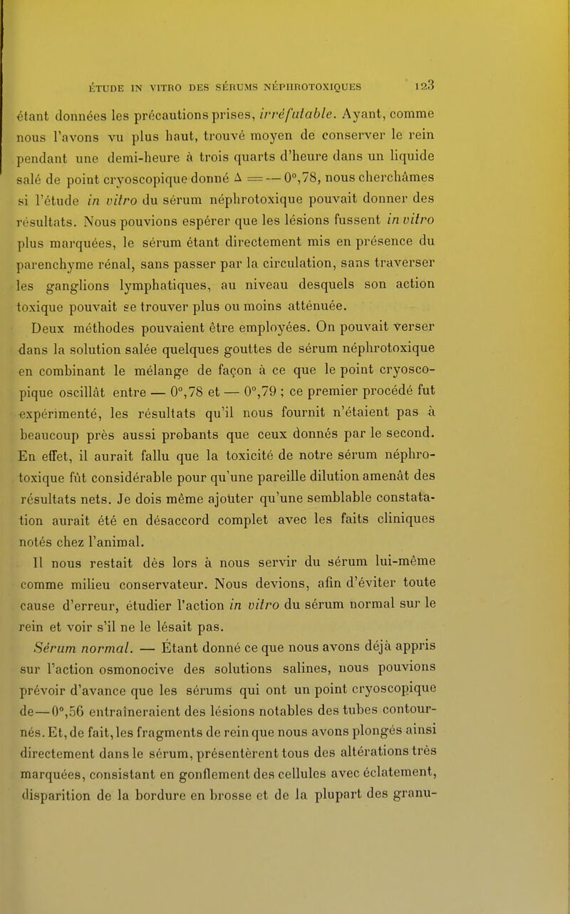 étant données les précautions prises, irréfutable. Ayant, comme nous l'avons vu plus haut, trouvé moyen de conserver le rein pendant une demi-heure à trois quarts d'heure dans un liquide salé de point cryoscopique donné A = — 0°,78, nous cherchâmes si l'étude in vitro du sérum néphrotoxique pouvait donner des résultats. Nous pouvions espérer que les lésions fussent in vitro plus marquées, le sérum étant directement mis en présence du parenchyme rénal, sans passer par la circulation, sans traverser les ganglions lymphatiques, au niveau desquels son action toxique pouvait se trouver plus ou moins atténuée. Deux méthodes pouvaient être employées. On pouvait verser dans la solution salée quelques gouttes de sérum néphrotoxique en combinant le mélange de façon à ce que le point cryosco- pique oscillât entre — 0°,78 et — 0°,79 ; ce premier procédé fut expérimenté, les résultats qu'il nous fournit n'étaient pas à beaucoup près aussi probants que ceux donnés par le second. En effet, il aurait fallu que la toxicité de notre sérum néphro- toxique fût considérable pour qu'une pareille dilution amenât des résultats nets. Je dois même ajouter qu'une semblable constata- tion aurait été en désaccord complet avec les faits cliniques notés chez l'animal. Il nous restait dès lors à nous servir du sérum lui-même comme milieu conservateur. Nous devions, afin d'éviter toute cause d'erreur, étudier l'action in vitro du sérum normal sur le rein et voir s'il ne le lésait pas. Sérum normal. — Étant donné ce que nous avons déjà appris sur l'action osmonocive des solutions salines, nous pouvions prévoir d'avance que les sérums qui ont un point cryoscopique de — 0°,56 entraîneraient des lésions notables des tubes contour- nés. Et, de fait, les fragments de rein que nous avons plongés ainsi directement dans le sérum, présentèrent tous des altérations très marquées, consistant en gonflement des cellules avec éclatement, disparition de la bordure en brosse et de la plupart des granu-