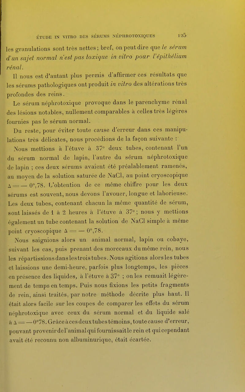 les granulations sont très nettes ; bref, on peut dire que le sérum d'an sujet normal nesl pas toxique in vitro pour Vépithéliam rénal. Il nous est d'autant plus permis d'affirmer ces résultats que les sérums pathologiques ont produit in vitro des altérations très profondes des reins. Le sérum néplirotoxique provoque dans le parenchyme rénal des lésions notables, nullement comparables à celles très légères fournies pas le sérum normal. Du reste, pour éviter toute cause d'erreur dans ces manipu- lations très délicates, nous procédions de la façon suivante : Nous mettions à l'étuve à 37° deux tubes, contenant l'un du sérum normal de lapin, l'autre du sérum néplirotoxique de lapin ; ces deux sérums avaient été préalablement ramenés, au moyen de la solution saturée de NaCl, au point cryoscopique A = —0°,78. L'obtention de ce même chiffre pour les deux sérums est souvent, nous devons l'avouer, longue et laborieuse. Les deux tubes, contenant chacun la même quantité de sérum, sont laissés de 1 à 2 heures à l'étuve à 37° ; nous y mettions également un tube contenant la solution de NaCl simple à même point cryoscopique A = — 0°,78. Nous saignions alors un animal normal, lapin ou cobaye, suivant les cas, puis prenant des morceaux du même rein, nous les répartissions danslestrois tubes. Nous agitions alors les tubes et laissions une demi-heure, parfois plus longtemps, les pièces en présence des liquides, à l'étuve à 37° ; on les remuait légère- ment de temps en temps. Puis nous fixions les petits fragments de rein, ainsi traités, par notre méthode décrite plus haut. 11 était alors facile sur les coupes de comparer les effets du sérum néphrotoxique avec ceux du sérum normal et du liquide salé a a = —0°78. Grâce à ces deux tubes témoins, toute cause d'erreur, pouvant provenirdel'animalqui fournissaitle rein et qui cependant avait été reconnu non albuminurique, était écartée.