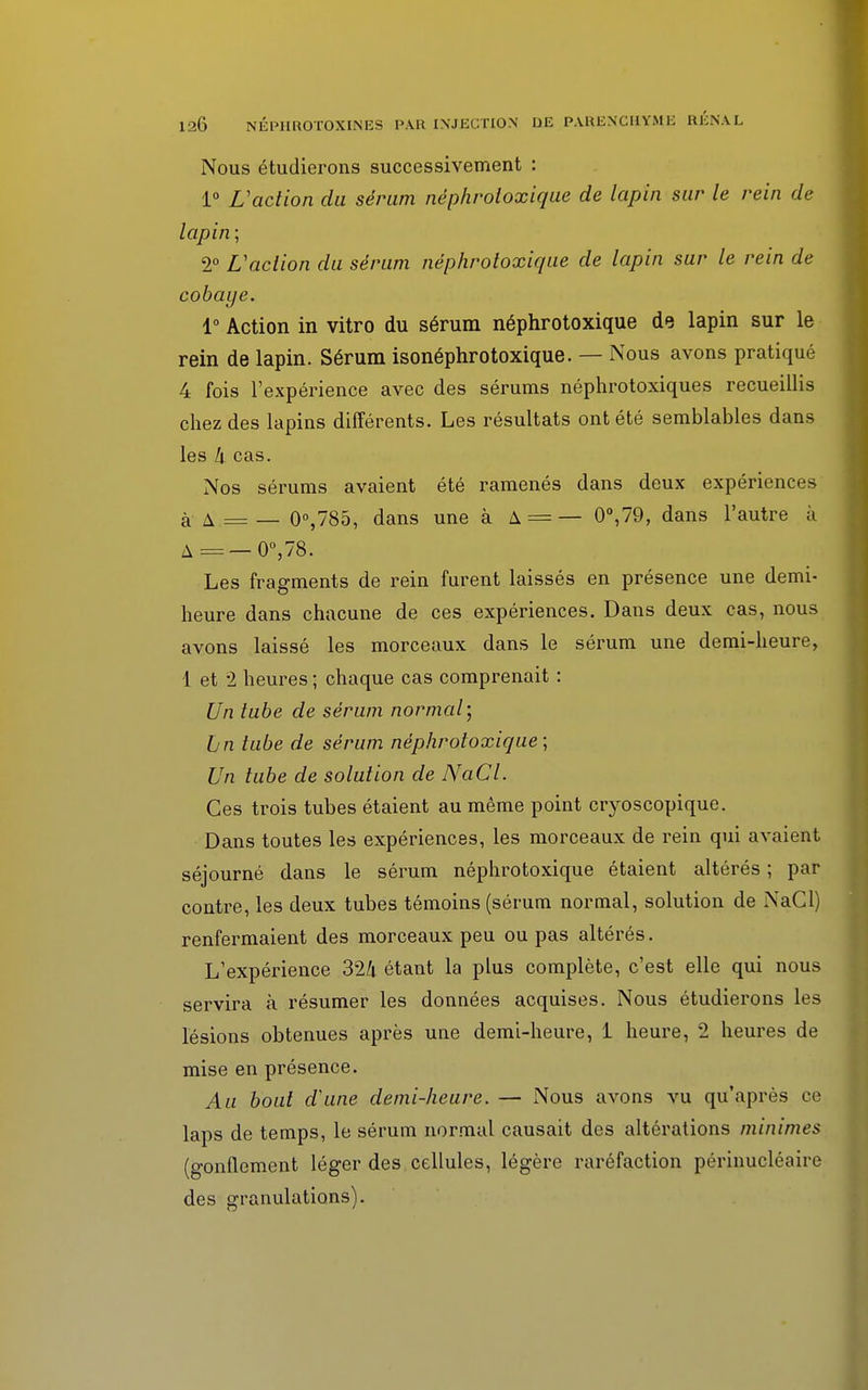 Nous étudierons successivement : 1° L'action du sérum néphroloxique de lapin sur le rein de lapin ; 2° L'action du sérum néphroloxique de lapin sur le rein de cobaye. 1° Action in vitro du sérum néphrotoxique de lapin sur le rein de lapin. Sérum isonéphrotoxique. — Nous avons pratiqué 4 fois l'expérience avec des sérums néphrotoxiques recueillis chez des lapins différents. Les résultats ont été semblables dans les k cas. Nos sérums avaient été ramenés dans deux expériences à A = — 0°,785, dans une à A = — 0°,79, dans l'autre à A=—0°,78. Les fragments de rein furent laissés en présence une demi- heure dans chacune de ces expériences. Dans deux cas, nous avons laissé les morceaux dans le sérum une demi-heure, 1 et 2 heures ; chaque cas comprenait : Un tube de sérum normal) Lin tube de sérum néphrotoxique; Un tube de solution de NaCl. Ces trois tubes étaient au même point cryoscopique. Dans toutes les expériences, les morceaux de rein qui avaient séjourné dans le sérum néphrotoxique étaient altérés ; par contre, les deux tubes témoins (sérum normal, solution de NaCl) renfermaient des morceaux peu ou pas altérés. L'expérience 324 étant la plus complète, c'est elle qui nous servira à résumer les données acquises. Nous étudierons les lésions obtenues après une demi-heure, 1 heure, 2 heures de mise en présence. Au bout d'une demi-heure. — Nous avons vu qu'après ce laps de temps, le sérum normal causait des altérations minimes (gonflement léger des cellules, légère raréfaction périnucléaire des granulations).