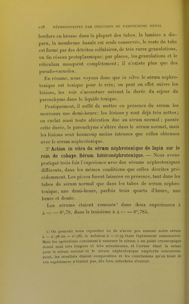 bordure en brosse dans la plupart des tubes, la lumière a dis- paru, la membrane basale est seule conservée, le reste du tube est formé par des détritus cellulaires, de très rares granulations, un fin réseau protoplasmique ; par places, les granulations et le réticulum manquent complètement ; il n'existe plus que des pseudo-vacuoles. En résumé, nous voyons donc que in vitro le sérum néphro- toxique est toxique pour le rein; on peut en effet suivre les lésions,, les voir s'accentuer suivant la durée du séjour du parenchyme dans le liquide toxique. Pratiquement, il suffit de mettre en présence du sérum les morceaux une demi-heure : les lésions y sont déjà très nettes ; on exclut ainsi toute altération due au sérum normal ; passée cette durée, le parenchyme s'altère dans le sérum normal, mais les lésions sont beaucoup moins intenses que celles obtenues avec le sérum néphrotoxique. 2° Action in vitro du sérum néphrotoxique de lapin sur le rein de cobaye. Sérum hétéronéphrotoxique. — Nous avons pratiqué trois fois l'expérience avec des sérums néphrotoxiques différents, dans les mêmes conditions que celles décrites pré- cédemment. Les pièces furent laissées en présence, tant dans les tubes de sérum normal que dans les tubes de sérum néphro- toxique, une demi-heure, parfois trois quarts d'heure, une heure et demie. Les sérums étaient ramenés1 dans deux expériences à A = — 0°,79, dans la troisième à A = — 0°,785. (1) On pourrait nous reprocher ici de n'avoir pas ramené notre sérum _ 0^,78 ou — o°,785, la solution à — o°,79 étant légèrement osmonocive. Mais les opérations consistant à ramener le sérum à un point cryoscopique donné sont très longues et très minutieuses, et l'erreur étant la môme pour le sérum normal et le sérum néphrotoxique employés concurrem- ment, les résultats étaient comparables et les conclusions qu'on tirait de ces expériences n'étaient pas, dès lors, entachées d'erreur.