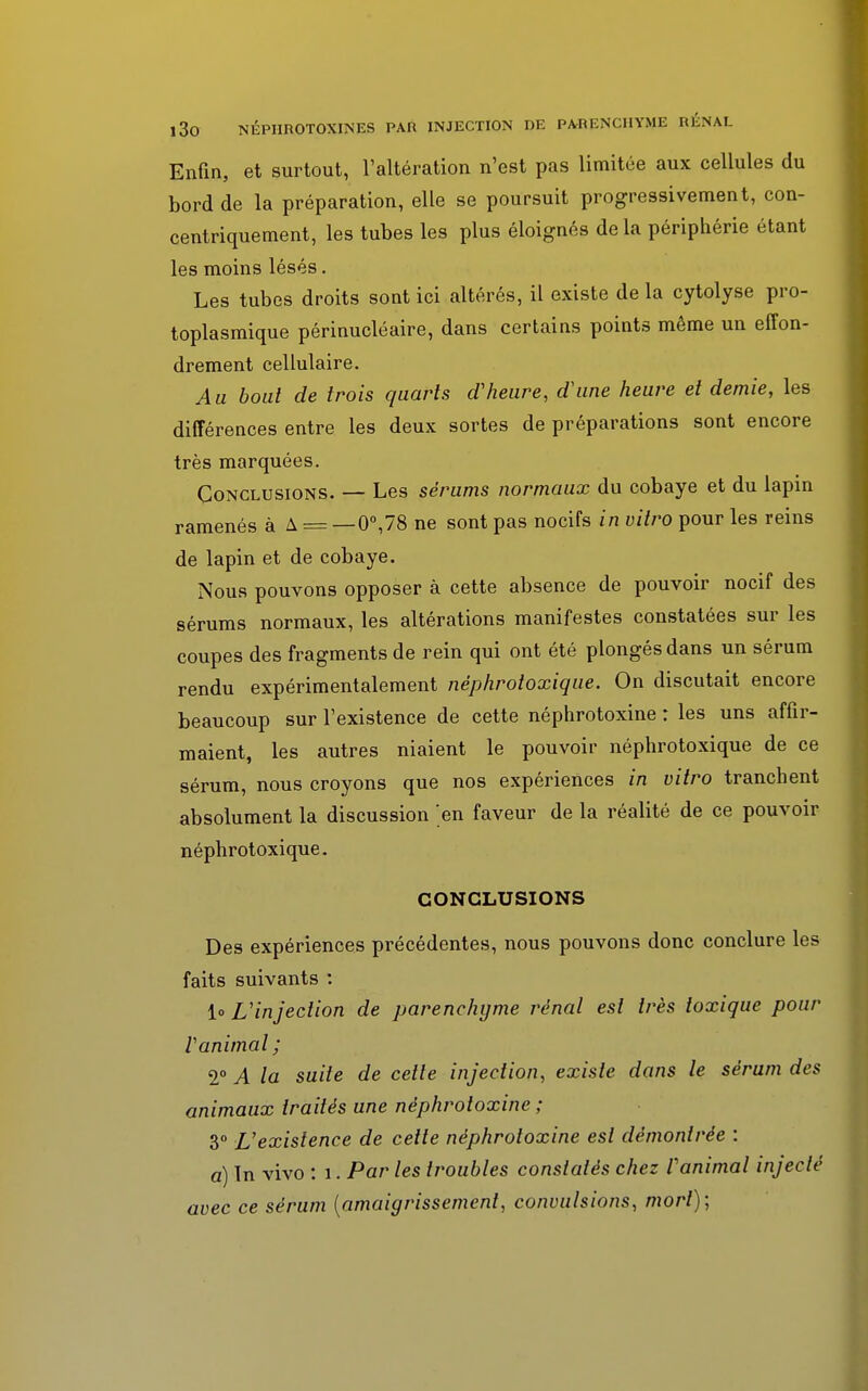 Enfin, et surtout, l'altération n'est pas limitée aux cellules du bord de la préparation, elle se poursuit progressivement, con- centriquement, les tubes les plus éloignés delà périphérie étant les moins lésés. Les tubes droits sont ici altérés, il existe de la cytolyse pro- toplasmique périnucléaire, dans certains points même un effon- drement cellulaire. Au bout de trois quarts d'heure, d'une heure et demie, les différences entre les deux sortes de préparations sont encore très marquées. Conclusions. — Les sérums normaux du cobaye et du lapin ramenés à A == — 0°,78 ne sont pas nocifs in vitro pour les reins de lapin et de cobaye. Nous pouvons opposer à cette absence de pouvoir nocif des sérums normaux, les altérations manifestes constatées sur les coupes des fragments de rein qui ont été plongés dans un sérum rendu expérimentalement néphrotoxique. On discutait encore beaucoup sur l'existence de cette néphrotoxine : les uns affir- maient, les autres niaient le pouvoir néphrotoxique de ce sérum, nous croyons que nos expériences in vitro tranchent absolument la discussion 'en faveur de la réalité de ce pouvoir néphrotoxique. CONCLUSIONS Des expériences précédentes, nous pouvons donc conclure les faits suivants : lo L'injection de parenchyme rénal est très toxique pour l'animal; TA la suite de cette injection, existe dans le sérum des animaux traités une néphrotoxine ; 3° L'existence de cette néphrotoxine est démontrée : a) Tn vivo : 1. Par les troubles constatés chez l'animal injecté avec ce sérum {amaigrissement, convulsions, mort);