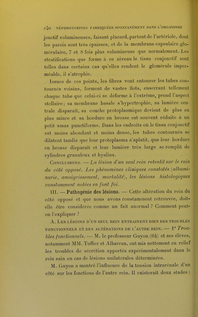 jonctif volumineuses, faisant placard, partant de l'artériole, dont les parois sont très épaisses, et de la membrane capsulaire glo- mérulaire, 7 et 8 fois plus volumineuse que normalement. Les stratifications que forme à ce niveau le tissu conjonctif sont telles dans certains cas qu'elles rendent le glomérule imper- méable, il s'atrophie. Issues de ces points, les fibres vont entourer les tubes con- tournés voisins, forment de vastes îlots, enserrant tellement chaque tube que celui-ci se déforme à l'extrême, prend l'aspect stellaire ; sa membrane basale s'hypertrophie, sa lumière cen- trale dispai'ait, sa couche protoplasmique devient de plus en plus mince et sa bordure en brosse est souvent réduite à un petit amas punctiforme. Dans les endroits où le tissu conjonctif est moins abondant et moins dense, les tubes contournés se dilatent tandis que leur protoplasma s'aplatit, que leur bordure en brosse disparait et leur lumière très large se remplit de cylindres granuleux et hyalins. Conclusions. — La lésion d'un seul rein retentit sur le rein du côté opposé. Les phénomènes cliniques constatés (albumi- nurie, amaigrissement, mortalité), les lésions histologicjues constamment notées en font foi. 111. — Pathogénie des lésions. — Cette altération du rein du côté opposé et que nous avons constamment retrouvée, doit- elle être considérée comme un fait anormal ? Comment peut- on l'expliquer ? A. Les lésions d'un seul rein entraînent bien des troubles FONCTIONNELS ET DES ALTÉRATIONS DE L'AUTRE REIN. — 1° Trou- bles fonctionnels. — M. le professeur Guyon (64) et ses élèves, notamment MM. Tuffier et Albarran, ont mis nettement en relief les troubles de sécrétion apportés expérimentalement dans le rein sain en cas de lésions unilatérales déterminées. M. Guyon a montré l'influence de la tension intrarénale d'un côté sur les fonctions de l'autre rein. Il existerait deux stades :