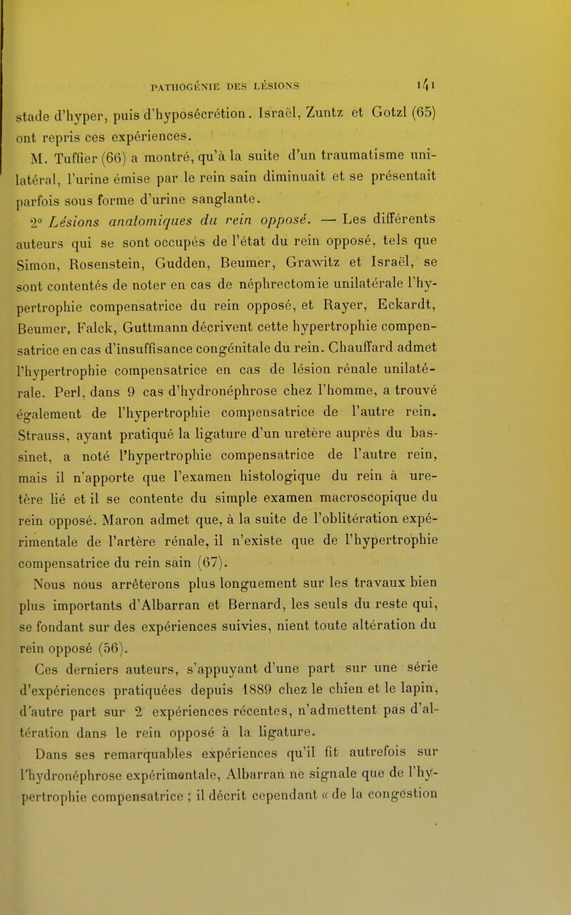 stade d'hyper, puis d'hyposécrétion. Israël, Zuntz et Gotzl (65) ont repris ces expériences. M. Tuffier (66) a montré, qu'à la suite d'un traumatisme uni- latéral, l'urine émise par le rein sain diminuait et se présentait parfois sous forme d'urine sanglante. 2° Lésions analomiques du rein opposé. — Les différents auteurs qui se sont occupés de l'état du rein opposé, tels que Simon, Rosenstein, Gudden, Beumer, Grawitz et Israël, se sont contentés de noter en cas de néphrectomie unilatérale l'hy- pertrophie compensatrice du rein opposé, et Rayer, Eckardt, Beumer, Falck, Guttmann décrivent cette hypertrophie compen- satrice en cas d'insuffisance congénitale du rein. Chauffard admet l'hvpertrophie compensatrice en cas de lésion rénale unilaté- rale. Perl, dans 9 cas d'hydronéphrose chez l'homme, a trouvé également de l'hypertrophie compensatrice de l'autre rein. Strauss, ayant pratiqué la ligature d'un uretère auprès du bas- sinet, a noté l'hypertrophie compensatrice de l'autre rein, mais il n'apporte que l'examen histologique du rein à ure- tère lié et il se contente du simple examen macroscopique du rein opposé. Maron admet que, à la suite de l'oblitération expé- rimentale de l'artère rénale, il n'existe que de l'hypertrophie compensatrice du rein sain (67). Nous nous arrêterons plus longuement sur les travaux bien plus importants d'Albarran et Bernard, les seuls du reste qui, se fondant sur des expériences suivies, nient toute altération du rein opposé (56). Ces derniers auteurs, s'appuyant d'une part sur une série d'expériences pratiquées depuis 4889 chez le chien et le lapin, d'autre part sur 2 expériences récentes, n'admettent pas d'al- tération dans le rein opposé à la ligature. Dans ses remarquables expériences qu'il fit autrefois sur rhj'dronéphrose expérimentale, Albarran ne signale que de l'hy- pertrophie compensatrice ; il décrit cependant « de la congestion