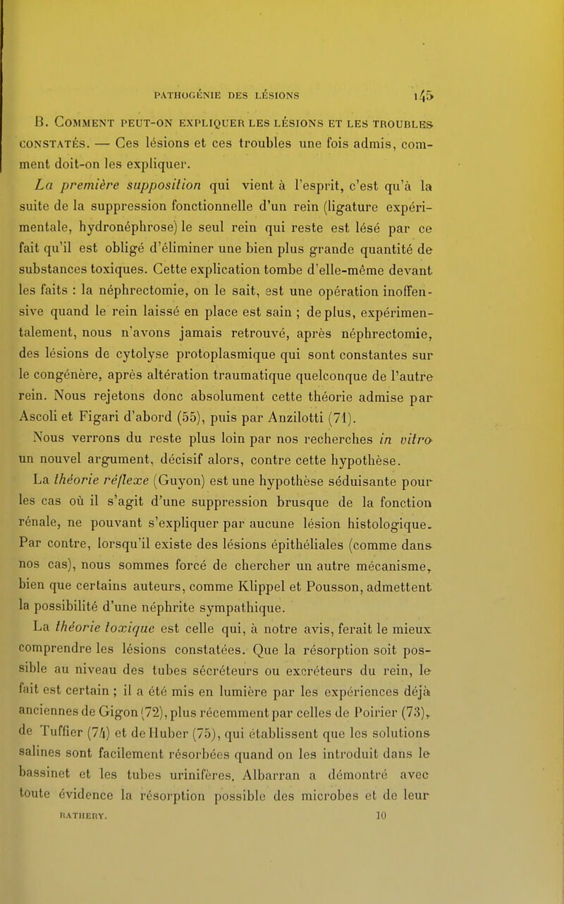 B. Comment peut-on expliquer les lésions et les troubles constatés. — Ces lésions et ces troubles une fois admis, com- ment doit-on les expliquer. La première supposition qui vient à l'esprit, c'est qu'à la suite de la suppression fonctionnelle d'un rein (ligature expéri- mentale, hydronéphrose) le seul rein qui reste est lésé par ce fait qu'il est obligé d'éliminer une bien plus grande quantité de substances toxiques. Cette explication tombe d'elle-même devant les faits : la néphrectomie, on le sait, est une opération inoffen- sive quand le rein laissé en place est sain ; déplus, expérimen- talement, nous n'avons jamais retrouvé, après néphrectomie, des lésions de cytolyse protoplasmique qui sont constantes sur le congénère, après altération traumatique quelconque de l'autre rein. Nous rejetons donc absolument cette théorie admise par Ascoli et Figari d'abord (55), puis par Anzilotti (71). Nous verrons du reste plus loin par nos recherches in vitro- un nouvel argument, décisif alors, contre cette hypothèse. La théorie réflexe (Guyon) est une hypothèse séduisante pour les cas où il s'agit d'une suppression brusque de la fonction rénale, ne pouvant s'expliquer par aucune lésion histologique. Par contre, lorsqu'il existe des lésions épithéliales (comme dans- nos cas), nous sommes forcé de chercher un autre mécanismeT bien que certains auteurs, comme Klippel et Pousson, admettent la possibilité d'une néphrite sympathique. La théorie toxique est celle qui, à notre avis, ferait le mieux comprendre les lésions constatées. Que la résorption soit pos- sible au niveau des tubes sécréteurs ou excréteurs du rein, le fait est certain ; il a été mis en lumière par les expériences déjà anciennes de Gigon (72), plus récemment par celles de Poirier (73), de Tuffier (7/i) et de Hubcr (75), qui établissent que les solutions salines sont facilement résorbées quand on les introduit dans le bassinet et les tubes urinifères. Albarran a démontré avec toute évidence la résorption possible des microbes et de leur Fl ATHERY. 10