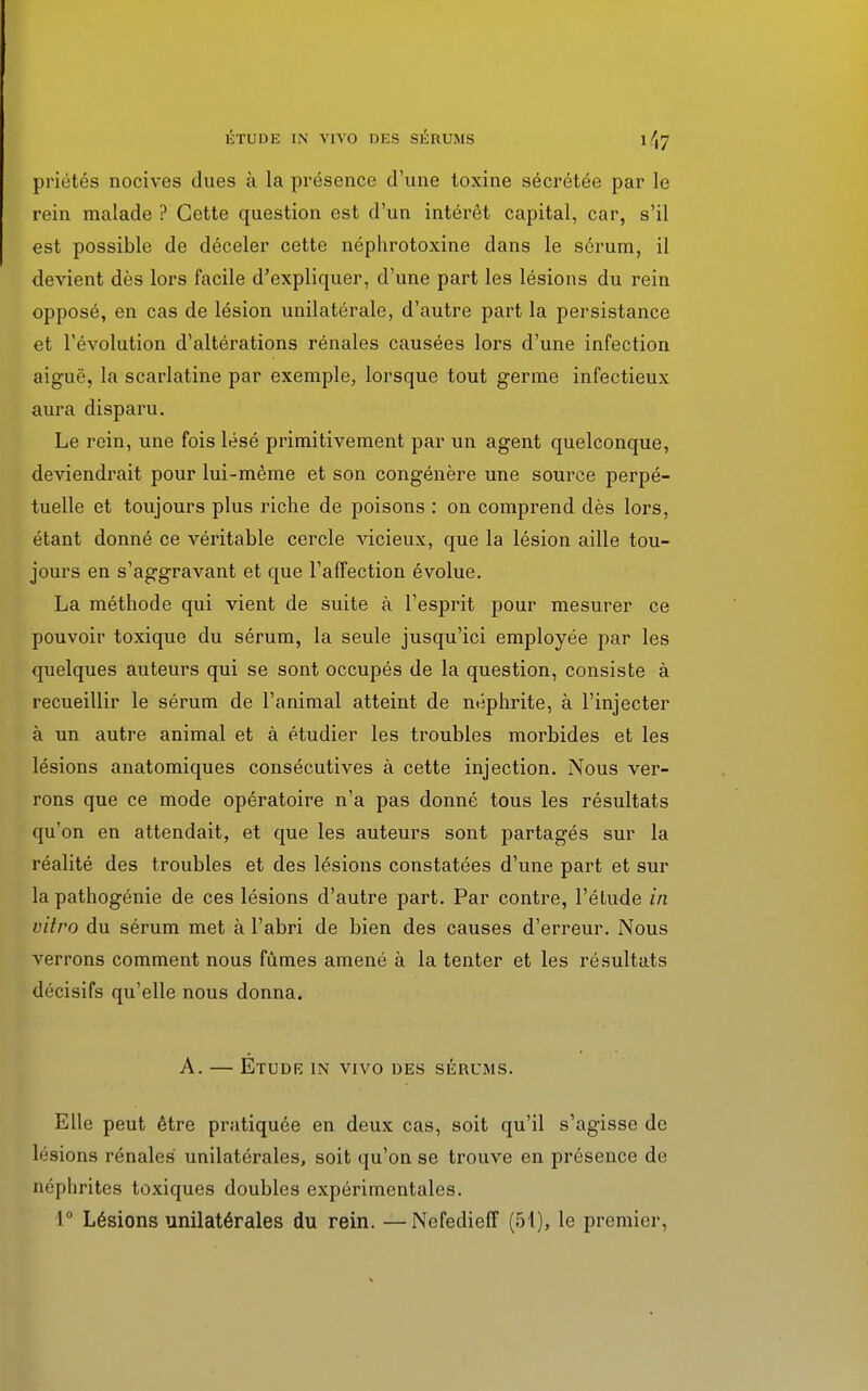 priétés nocives dues à la présence d'une toxine sécrétée par le rein malade ? Cette question est d'un intérêt capital, car, s'il est possible de déceler cette néphrotoxine dans le sérum, il devient dès lors facile d'expliquer, d'une part les lésions du rein opposé, en cas de lésion unilatérale, d'autre part la persistance et l'évolution d'altérations rénales causées lors d'une infection aiguë, la scarlatine par exemple, lorsque tout germe infectieux aura disparu. Le rein, une fois lésé primitivement par un agent quelconque, deviendrait pour lui-même et son congénère une source perpé- tuelle et toujours plus riche de poisons : on comprend dès lors, étant donné ce véritable cercle vicieux, que la lésion aille tou- jours en s'aggravant et que l'affection évolue. La méthode qui vient de suite à l'esprit pour mesurer ce pouvoir toxique du sérum, la seule jusqu'ici employée par les quelques auteurs qui se sont occupés de la question, consiste à recueillir le sérum de l'animal atteint de néphrite, à l'injecter à un autre animal et à étudier les troubles morbides et les lésions anatomiques consécutives à cette injection. Nous ver- rons que ce mode opératoire n'a pas donné tous les résultats qu'on en attendait, et que les auteurs sont partagés sur la réalité des troubles et des lésions constatées d'une part et sur la pathogénie de ces lésions d'autre part. Par contre, l'étude in vitro du sérum met à l'abri de bien des causes d'erreur. Nous verrons comment nous fûmes amené à la tenter et les résultats décisifs qu'elle nous donna. A. — ÉTUDR IN VIVO DES SÉRUMS. Elle peut être pratiquée en deux cas, soit qu'il s'agisse de lésions rénales unilatérales, soit qu'on se trouve en présence de néphrites toxiques doubles expérimentales. 1° Lésions unilatérales du rein. —Nefedieff (51), le premier,