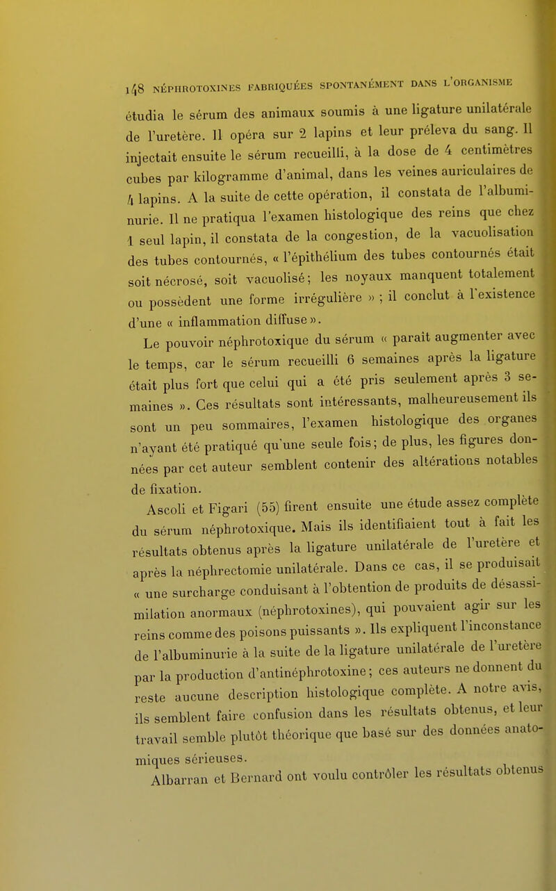 étudia le sérum des animaux soumis à une ligature unilatérale de l'uretère. 11 opéra sur 2 lapins et leur préleva du sang. 11 injectait ensuite le sérum recueilli, à la dose de 4 centimètres cubes par kilogramme d'animal, dans les veines auriculaires de j h lapins. A la suite de cette opération, il constata de l'albumi- nurie. Il ne pratiqua l'examen histologique des reins que chez 1 seul lapin, il constata de la congestion, de la vacuolisation des tubes contournés, « l'épithélium des tubes contournés était soit nécrosé, soit vacuolisé; les noyaux manquent totalement ou possèdent une forme irrégulière » ; il conclut à l'existence d'une « inflammation diffuse». Le pouvoir néphrotoxique du sérum « parait augmenter avec j le temps, car le sérum recueilli 6 semaines après la ligature était plus fort que celui qui a été pris seulement après 3 se- j maines ». Ces résultats sont intéressants, malheureusement ils , sont un peu sommaires, l'examen histologique des organes n'ayant été pratiqué quune seule fois; de plus, les figures don- nées par cet auteur semblent contenir des altérations notables de fixation. Ascoli et Figari (55) firent ensuite une étude assez complète du sérum néphrotoxique. Mais ils identifiaient tout à fait les résultats obtenus après la ligature unilatérale de l'uretère et après la néphrectomie unilatérale. Dans ce cas, il se produisait « une surcharge conduisant à l'obtention de produits de désassi- milation anormaux (néphrotoxines), qui pouvaient agir sur les reins comme des poisons puissants ». Ils expliquent l'inconstance de l'albuminurie à la suite de la ligature unilatérale de l'uretère par la production d'antinéphrotoxine ; ces auteurs ne donnent du reste aucune description histologique complète. A notre avis, ils semblent faire confusion dans les résultats obtenus, et leur travail semble plutôt théorique que basé sur des données anato- miques sérieuses. Albarran et Bernard ont voulu contrôler les résultats obtenus