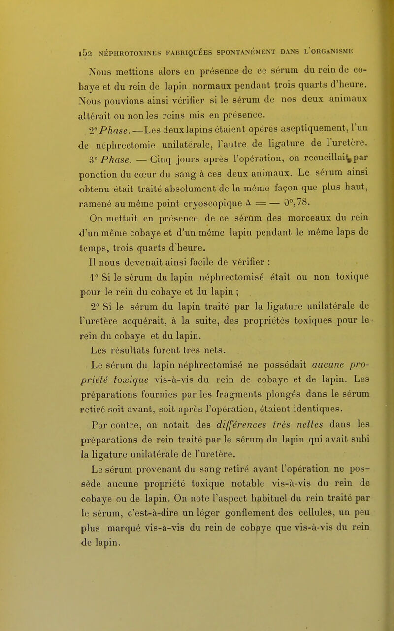 Nous mettions alors en présence de ce sérum du rein de co- baye et du rein de lapin normaux pendant trois quarts d'heure. Nous pouvions ainsi vérifier si le sérum de nos deux animaux altérait ou non les reins mis en présence. 2° Phase.—Les deux lapins étaient opérés aseptiquement, l'un de néphrectomie unilatérale, l'autre de ligature de l'uretère. 3e Phase. —Cinq jours après l'opération, on recueillais par ponction du cœur du sang à ces deux animaux. Le sérum ainsi obtenu était traité absolument de la même façon que plus haut, ramené au même point cryoscopique A = — 0°,78. On mettait en présence de ce sérum des morceaux du rein d'un même cobaye et d'un même lapin pendant le même laps de temps, trois quarts d'heure. Il nous devenait ainsi facile de vérifier : 1° Si le sérum du lapin néphrectomisé était ou non toxique pour le rein du cobaye et du lapin ; 2° Si le sérum du lapin traité par la ligature unilatérale de l'uretère acquérait, à la suite, des propriétés toxiques pour le rein du cobaye et du lapin. Les résultats furent très nets. Le sérum du lapin néphrectomisé ne possédait aucune pro- priété toxique vis-à-vis du rein de cobaye et de lapin. Les préparations fournies par les fragments plongés dans le sérum retiré soit avant, soit après l'opération, étaient identiques. Par contre, on notait des différences très nettes dans les préparations de rein traité par le sérum du lapin qui avait subi la ligature unilatérale de l'uretère. Le sérum provenant du sang retiré avant l'opération ne pos- sède aucune propriété toxique notable vis-à-vis du rein de cobaye ou de lapin. On note l'aspect habituel du rein traité par le sérum, c'est-à-dire un léger gonflement des cellules, un peu plus marqué vis-à-vis du rein de cobaye que vis-à-vis du rein de lapin.