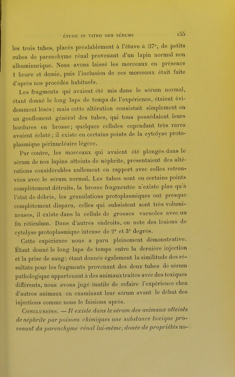 les trois tubes, placés préalablement à l'étuve à 37°, de petits cubes de parenchyme rénal provenant d'un lapin normal non albuminurique. Nous avons laissé les morceaux en présence 1 heure et demie, puis l'inclusion de ces morceaux était faite d'après nos procédés habituels. Les fragments qui avaient été mis dans le sérum normal, étant donné le long laps de temps de l'expérience, étaient évi- demment lésés ; mais cette altération consistait simplement en un gonflement général des tubes, qui tous possédaient leurs bordures en brosse; quelques cellules cependant très rares avaient éclaté ; il existe en certains points de la cytolyse proto- plasmique périnucléaire légère. Par contre, les morceaux qui avaient été plongés dans le sérum de nos lapins atteints de néphrite, présentaient des alté- rations considérables nullement en rapport avec celles retrou- vées avec le sérum normal. Les tubes sont en certains points complètement détruits, la brosse fragmentée n'existe plus qu'à l'état de débris, les granulations protoplasmiques ont presque complètement disparu, celles qui subsistent sont très volumi- neuses, il existe dans la cellule de grosses vacuoles avec un fin réticulum. Dans d'autres endroits, on note des lésions de cytolyse protoplasmique intense de 2e et 3e degrés. Cette expérience nous a paru pleinement démonstrative. Étant donné le long laps de temps entre la dernière injection et la prise de sang; étant donnée également la similitude des ré- sultats pour les fragments provenant des deux tubes de sérum pathologique appartenant à des animauxtraités avec des toxiques différents, nous avons jugé inutile de refaire l'expérience chez d'autres animaux en examinant leur sérum avant le début des injections comme nous le faisions après. Conclusions. —// existe dans le sérum des animaux atteints de néphrite par puisons chimiques une substance toxique pro- venant du parenchyme rénal lui-même, douée de propriétés no-