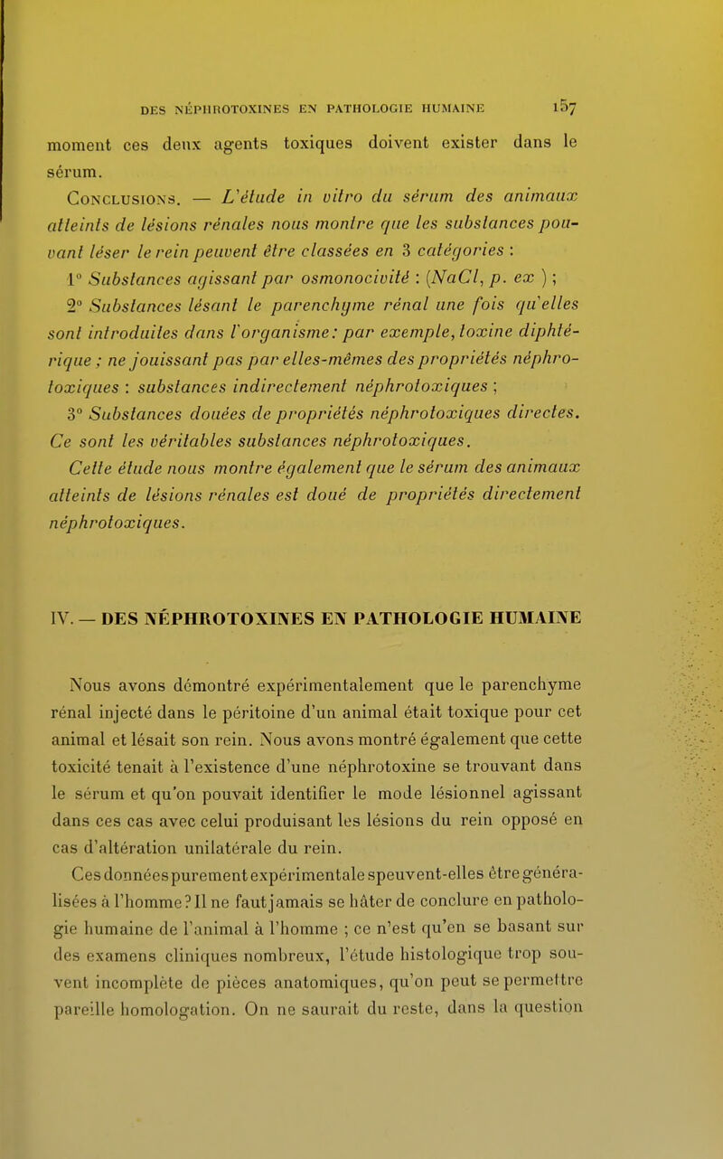 moment ces deux agents toxiques doivent exister dans le sérum. Conclusions. — L'étude in vitro du sérum des animaux atteints de lésions rénales nous montre que les substances pou- vant léser le rein peuvent être classées en 3 catégories : 1° Substances agissant par osmonocivité : (NaCl, p. ex) ; 2° Substances lésant le parenchyme rénal une fois quelles sont introduites dans l'organisme: par exemple, toxine diphté- rique ; ne jouissant pas par elles-mêmes des propriétés néphro- toxiques : substances indirectement néphrotoxiques ; 3° Substances douées de propriétés néphroloxiques directes. Ce sont les véritables substances néphrotoxiques. Cette étude nous montre également que le sérum des animaux atteints de lésions rénales est doué de propriétés directement néphrotoxiques. IV. — DES NÉPHROTOXINES EN PATHOLOGIE HUMAINE Nous avons démontré expérimentalement que le parenchyme rénal injecté dans le péritoine d'un animal était toxique pour cet animal et lésait son rein. Nous avons montré également que cette toxicité tenait à l'existence d'une néphrotoxine se trouvant dans le sérum et qu'on pouvait identifier le mode lésionnel agissant dans ces cas avec celui produisant les lésions du rein opposé en cas d'altération unilatérale du rein. Ces données purement expérimen tale speuvent-elles être généra- lisées à l'homme? Il ne faut jamais se hâter de conclure en patholo- gie humaine de l'animal à l'homme ; ce n'est qu'en se basant sur des examens cliniques nombreux, l'étude histologique trop sou- vent incomplète de pièces anatomiques, qu'on peut se permettre pareille homologation. On ne saurait du reste, dans la question