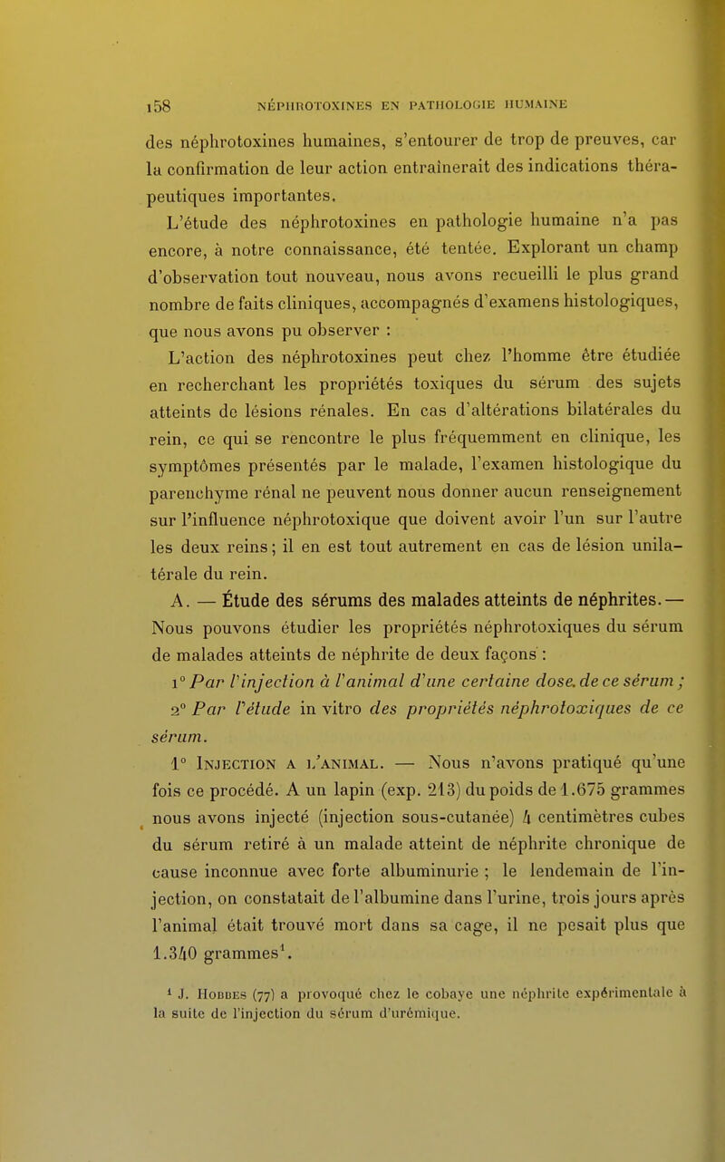 des néphrotoxines humaines, s'entourer de trop de preuves, car la confirmation de leur action entraînerait des indications théra- peutiques importantes. L'étude des néphrotoxines en pathologie humaine n'a pas encore, à notre connaissance, été tentée. Explorant un champ d'observation tout nouveau, nous avons recueilli le plus grand nombre de faits cliniques, accompagnés d'examens histologiques, que nous avons pu observer : L'action des néphrotoxines peut chez l'homme être étudiée en recherchant les propriétés toxiques du sérum des sujets atteints de lésions rénales. En cas d'altérations bilatérales du rein, ce qui se rencontre le plus fréquemment en clinique, les symptômes présentés par le malade, l'examen histologique du parenchyme rénal ne peuvent nous donner aucun renseignement sur l'influence néphrotoxique que doivent avoir l'un sur l'autre les deux reins ; il en est tout autrement en cas de lésion unila- térale du rein. A. — Étude des sérums des malades atteints de néphrites.— Nous pouvons étudier les propriétés néphrotoxiques du sérum de malades atteints de néphrite de deux façons : i° Par l'injection à ranimai d'une certaine dose, de ce sérum ; 2° Par Vélude in vitro des propriétés néphrotoxiques de ce sérum. 1° Injection a l'animal. — Nous n'avons pratiqué qu'une fois ce procédé. A un lapin (exp. 213) du poids de 1.675 grammes nous avons injecté (injection sous-cutanée) h centimètres cubes du sérum retiré à un malade atteint de néphrite chronique de cause inconnue avec forte albuminurie ; le lendemain de l'in- jection, on constatait de l'albumine dans l'urine, trois jours après l'animal était trouvé mort dans sa cage, il ne pesait plus que 1.340 grammes1. 1 J. IIobues (77) a provoque chez le cobaye une néphrite expérimentale à la suite de l'injection du sérum d'urémique.