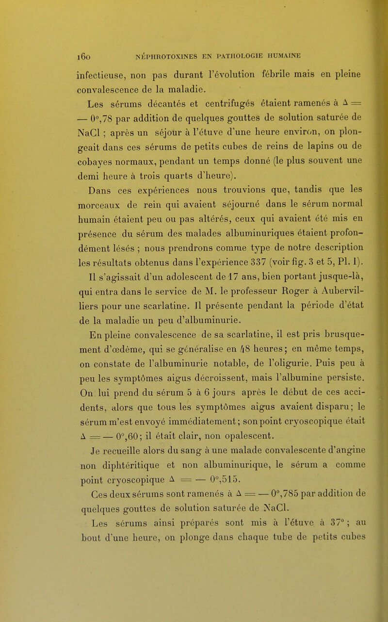 infectieuse, non pas durant l'évolution fébrile mais en pleine convalescence de la maladie. Les sérums décantés et centrifugés étaient ramenés à A = — 0°,78 par addition de quelques gouttes de solution saturée de NaCl ; après un séjour à l'étuve d'une heure environ, on plon- geait dans ces sérums de petits cubes de reins de lapins ou de cobayes normaux, pendant un temps donné (le plus souvent une demi heure à trois quarts d'heure). Dans ces expériences nous trouvions que, tandis que les morceaux de rein qui avaient séjourné dans le sérum normal humain étaient peu ou pas altérés, ceux qui avaient été mis en présence du sérum des malades albuminuriques étaient profon- dément lésés ; nous prendrons comme type de notre description les résultats obtenus dans l'expérience 337 (voir fîg. 3 et 5, Pl. 1). Il s'agissait d'un adolescent de 17 ans, bien portant jusque-là, qui entra dans le service de M. le professeur Roger à Aubervil- liers pour une scarlatine. Il présente pendant la période d'état de la maladie un peu d'albuminurie. En pleine convalescence de sa scarlatine, il est pris brusque- ment d'œdème, qui se généralise en l\8 heures; en même temps, on constate de l'albuminurie notable, de l'oligurie. Puis peu à peu les symptômes aigus décroissent, mais l'albumine persiste. On lui prend du sérum 5 à 6 jours après le début de ces acci- dents, alors que tous les symptômes aigus avaient disparu; le sérum m'est envoyé immédiatement; son point cryc-scopique était A =— 0°,60; il était clair, non opalescent. Je recueille alors du sang à une malade convalescente d'angine non diphtéritique et non albuminurique, le sérum a comme point cryoscopique A = — 0°,515. Ces deux sérums sont ramenés à A = — 0°,785 par addition de quelques gouttes de solution saturée de NaCl. Les sérums ainsi préparés sont mis à l'étuve à 37° ; au bout d'une heure, on plonge dans chaque tube de petits cubes