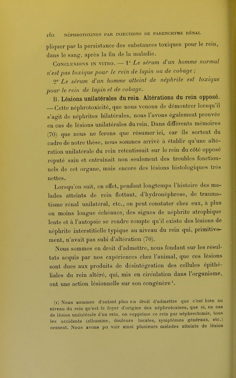 1Ô2 NEPIIR0T0XINES PAR INJECTIONS DE PARENCHYME RÉNAL pliquer par la persistance des substances toxiques pour le rein, dans le sang, après la lin de la maladie. Conclusions in vitro. — 1° Le sérum d'un homme normal n'est pas toxique pour le rein de lapin ou de cobaye ; 2° Le sérum d'un homme atteint de néphrite est toxique pour le rein de lapin et de cobaye. B. Lésions unilatérales du rein. Altérations du rein opposé. — Cette néphrotoxicité, que nous venons de démontrer lorsqu'il s'agit de néphrites bilatérales, nous l'avons également prouvée en cas de lésions unilatérales du rein. Dans différents mémoires (70) que nous ne ferons que résumer ici, car ils sortent du cadre de notre thèse, nous sommes arrivé à établir qu'une alté- ration unilatérale du rein retentissait sur le rein du côté opposé réputé sain et entraînait non seulement des troubles fonction- nels de cet organe, mais encore des lésions histologiques très nettes. Lorsqu'on suit, en effet, pendant longtemps l'histoire des ma- lades atteints de rein flottant, d'hydronéphrose, de trauma- tisme rénal unilatéral, etc., on peut constater chez eux, à plus ou moins longue échéance, des signes de néphrite atrophique lente et à l'autopsie se rendre compte qu'il existe des lésions de néphrite interstitielle typique au niveau du rein qui, primitive- ment, n'avait pas subi d'altération (70). Nous sommes en droit d'admettre, nous fondant sur les résul- tats acquis par nos expériences chez l'animal, que ces lésions sont dues aux produits de désintégration des cellules épithé- liales du rein altéré, qui, mis en circulation dans l'organisme, ont une action lésionnelle sur son congénèreL. (i) Nous sommes d'autant plus en droit d'admettre que c'est bien au niveau du rein qu'est le foyer d'origine des néphrotoxines, que si, en cas de lésion unilatérale d'un rein, on supprime ce rein par néphrectomie, tous les accidents (albumine, douleurs locales, symptômes généraux, etc.) cessent. Nous avons pu voir ainsi plusieurs malades atteints de lésion