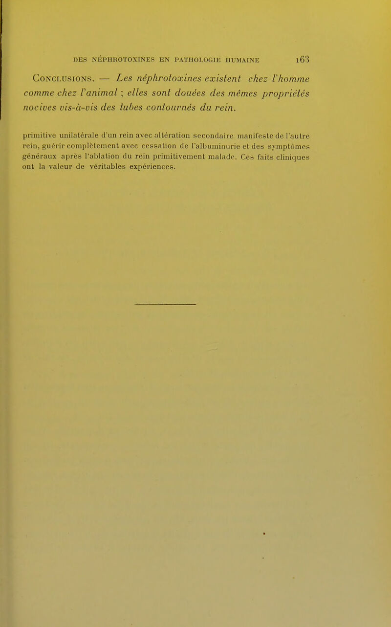 Conclusions. — Les néphroloxines existent chez Vhomme comme chez Vanimal ; elles sont douées des mômes propriétés nocives vis-à-vis des tubes contournés du rein. primitive unilatérale d'un rein avec altération secondaire manifeste de l'autre rein, guérir complètement avec cessalion de l'albuminurie et des symptômes généraux après l'ablation du rein primitivement malade. Ces faits cliniques ont la valeur de véritables expériences.
