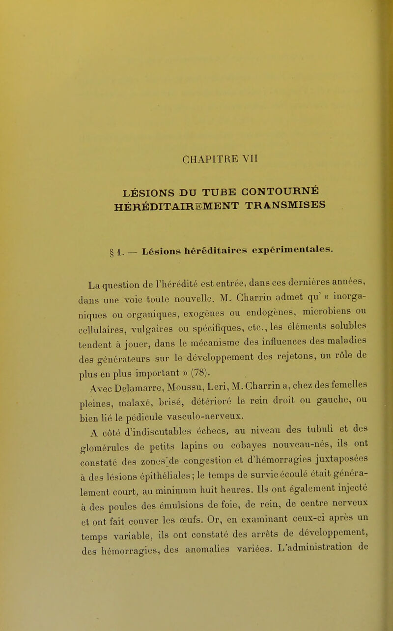 CHAPITRE VII LÉSIONS DU TUBE CONTOURNÉ HÉRÉDITAIREMENT TRANSMISES § 1. — Lésions héréditaires expérimentales. La question de l'hérédité est entrée, dans ces dernières années, dans une voie toute nouvelle. M. Charnu admet qu' « inorga- niques ou organiques, exogènes ou endogènes, microbiens ou cellulaires, vulgaires ou spécifiques, etc., les éléments solubles tendent à jouer, dans le mécanisme des influences des maladies des générateurs sur le développement des rejetons, un rôle de plus en plus important » (78). Avec Delamarre, Moussu, Leri, M. Charrin a, chez des femelles pleines, malaxé, brisé, détérioré le rein droit ou gauche, ou bien lié le pédicule vasculo-nerveux. A côté d'indiscutables échecs, au niveau des tubuli et des glomérules de petits lapins ou cobayes nouveau-nés, ils ont constaté des zones'de congestion et d'hémorragies juxtaposées à des lésions épithéliales ; le temps de survie écoulé était généra- lement court, au minimum huit heures. Ils ont également injecté à des poules des émulsions de foie, de rein, de centre nerveux et ont fait couver les œufs. Or, en examinant ceux-ci après un temps variable, ils ont constaté des arrêts de développement, des hémorragies, des anomalies variées. L'administration de