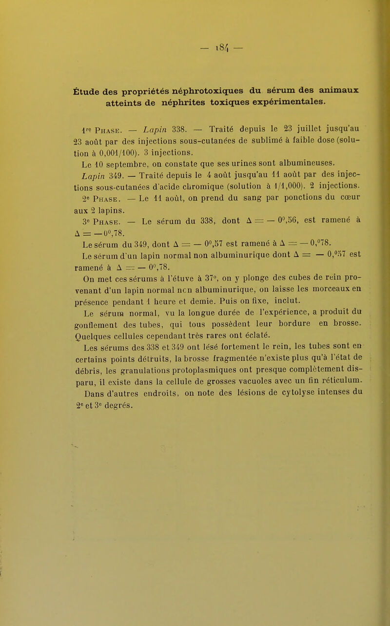 Étude des propriétés néphrotoxiques du sérum des animaux atteints de néphrites toxiques expérimentales. lr<? Phase. — Lapin 338. — Traité depuis le 23 juillet jusqu'au 23 août par des injections sous-cutanées de sublimé à faible dose (solu- tion à 0,001/400). 3 injections. Le 10 septembre, on constate que ses urines sont albumineuses. Lapin 349. — Traité depuis le 4 août jusqu'au 11 août par des injec- tions sous-cutanées d'acide chromique (solution à 1/1,000). 2 injections. 2e Phase. — Le 11 août, on prend du sang par ponctions du cœur aux 2 lapins. 3e Phase. — Le sérum du 338, dont A = — 0°,56, est ramené à A = — 0°,78. Le sérum du 349, dont A = — 0°,57 est ramené à A = — 0,°T8. Le sérum d'un lapin normal non albuminurique dont A = — 0,°r>7 est ramené à A — — 0°,78. On met ces sérums à l'étuve à 37°, on y plonge des cubes de rein pro- venant d'un lapin normal ncn albuminurique, on laisse les morceaux en présence pendant 1 heure et demie. Puis on fixe, inclut. Le sérum normal, vu la longue durée de l'expérience, a produit du gonflement des tubes, qui tous possèdent leur bordure en brosse. Quelques cellules cependant très rares ont éclaté. Les sérums des 338 et 349 ont lésé fortement le rein, les tubes sont en certains points détruits, la brosse fragmentée n'existe plus qu'à l'état de débris, les granulations protoplasmiques ont presque complètement dis- paru, il existe dans la cellule de grosses vacuoles avec un fin réticulum. Dans d'autres endroits, on note des lésions de cytolyse intenses du 2e et 3e degrés.