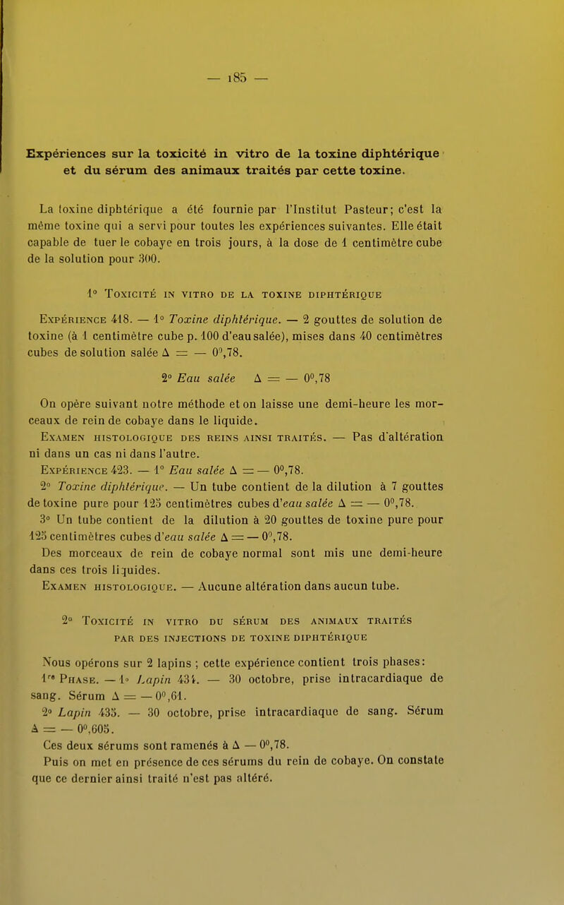 Expériences sur la toxicité in vitro de la toxine diphtérique et du sérum des animaux traités par cette toxine. La toxine diphtérique a été fournie par l'Institut Pasteur; c'est la même toxine qui a servi pour toutes les expériences suivantes. Elle était capable de tuer le cobaye en trois jours, à la dose de 1 centimètre cube de la solution pour 300. 1° Toxicité in vitro de la toxine diphtérique Expérience 418. — 1° Toxine diphtérique. — 2 gouttes de solution de toxine (à 1 centimètre cube p. 100 d'eau salée), mises dans 40 centimètres cubes de solution salée A = — 0°,78. 2° Eau salée A = — 0°,78 On opère suivant notre méthode et on laisse une demi-heure les mor- ceaux de rein de cobaye dans le liquide. Examen histologique des reins ainsi traités. — Pas d'altération ni dans un cas ni dans l'autre. Expérience 423. — 1° Eau salée A = — 0°,78. 2° Toxine diphtérique. — Un tube contient de la dilution à 7 gouttes de toxine pure pour 123 centimètres cubes d'eau salée A = — 0°,78. 3° Un tube contient de la dilution à 20 gouttes de toxine pure pour 125 centimètres cubes d'eau salée A = — 0°,78. Des morceaux de rein de cobaye normal sont mis une demi-heure dans ces trois liquides. Examen histologique. — Aucune altération dans aucun tube. 2° Toxicité in vitro du sérum des animaux traités par des injections de toxine diphtérique Nous opérons sur 2 lapins ; cette expérience contient trois phases: lre Phase. — 1» Lapin 43i. — 30 octobre, prise intracardiaque de sang. Sérum A = —0°,61. 2° Lapin 433. — 30 octobre, prise intracardiaque de sang. Sérum A = — 0°,605. Ces deux sérums sont ramenés à A — 0°,78. Puis on met en présence de ces sérums du rein de cobaye. On constate que ce dernier ainsi traité n'est pas altéré.