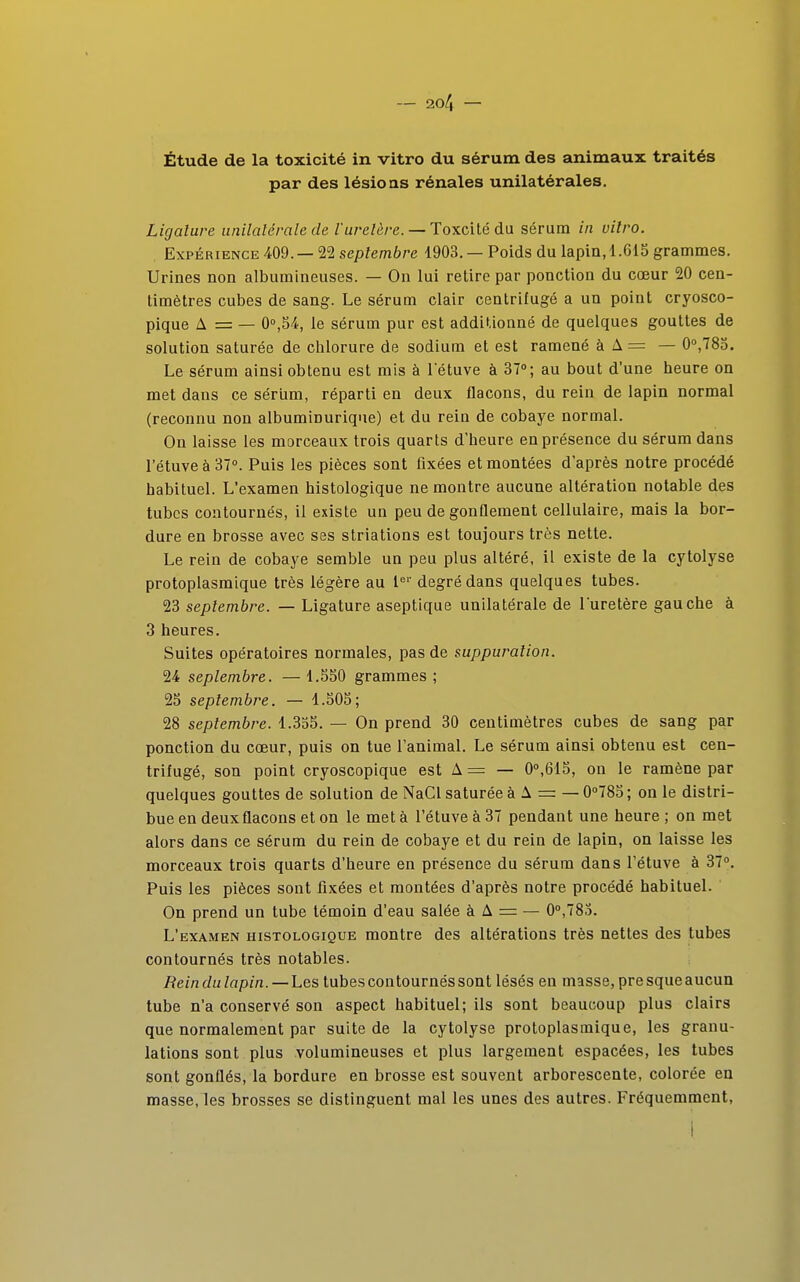 Étude de la toxicité in vitro du sérum des animaux traités par des lésions rénales unilatérales. Ligature unilatérale de l'uretère. — Toxcitédu sérum in vitro. Expérience 409. — 22 septembre 1903. — Poids du lapin, 1.615 grammes. Urines non albumineuses. — On lui retire par ponction du cœur 20 cen- timètres cubes de sang. Le sérum clair centrifugé a un point cryosco- pique A = — 0°,54, le sérum pur est additionné de quelques gouttes de solution saturée de chlorure de sodium et est ramené à A = — 0°,785. Le sérum ainsi obtenu est mis à l'étuve à 37°; au bout d'une heure on met dans ce sérum, réparti en deux flacons, du rein de lapin normal (reconnu non albuminurique) et du rein de cobaye normal. On laisse les morceaux trois quarts d'heure en présence du sérum dans l'étuve à 37°. Puis les pièces sont fixées et montées d'après notre procédé habituel. L'examen histologique ne montre aucune altération notable des tubes contournés, il existe un peu de gonflement cellulaire, mais la bor- dure en brosse avec ses striations est toujours très nette. Le rein de cobaye semble un peu plus altéré, il existe de la cytolyse protoplasmique très légère au 1er degré dans quelques tubes. 23 septembre. — Ligature aseptique unilatérale de l'uretère gauche à 3 heures. Suites opératoires normales, pas de suppuration. 24 septembre. — 1.550 grammes ; 25 septembre. — 1.505; 28 septembre. 1.355. — On prend 30 centimètres cubes de sang par ponction du cœur, puis on tue l'animal. Le sérum ainsi obtenu est cen- trifugé, son point cryoscopique est A = — 0°,615, on le ramène par quelques gouttes de solution de NaCl saturée à A = — 0°785; on le distri- bue en deux flacons et on le met à l'étuve à 37 pendant une heure ; on met alors dans ce sérum du rein de cobaye et du rein de lapin, on laisse les morceaux trois quarts d'heure en présence du sérum dans l'étuve à 37°. Puis les pièces sont fixées et montées d'après notre procédé habituel. On prend un tube témoin d'eau salée à A = — 0°,785. L'examen histologique montre des altérations très nettes des tubes contournés très notables. Rein du lapin. — Les tubes contournés sont lésés en masse, presque aucun tube n'a conservé son aspect habituel; ils sont beaucoup plus clairs que normalement par suite de la cytolyse protoplasmique, les granu- lations sont plus volumineuses et plus largement espacées, les tubes sont gonflés, la bordure en brosse est souvent arborescente, colorée en masse, les brosses se distinguent mal les unes des autres. Fréquemment, I