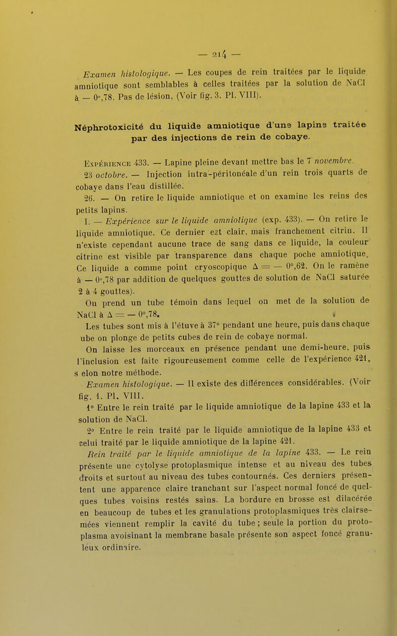 Examen hislologique. — Les coupes de rein traitées par le liquide amniotique sont semblables à celles traitées par la solution de NaCI à — 0°,78. Pas de lésion, (Voir fig. 3. Pl. VIII). Néphrotoxicité du liquide amniotique dune lapine traitée par des injections de rein de cobaye. Expérience 433. — Lapine pleine devant mettre bas le 7 novembre. 23 octobre. — Injection intra-périlonéale d'un rein trois quarts de cobaye dans l'eau distillée. 26. — On retire le liquide amniotique et on examine les reins des petits lapins. I. _ Expérience sur le liquide amniotique (exp. 433). — On retire le liquide amniotique. Ce dernier est clair, mais franchement citrin. Il n'existe cependant aucune trace de sang dans ce liquide, la couleur citrine est visible par transparence dans chaque poche amniotique. Ce liquide a comme point cryoscopique A = — 0°,62. On le ramène à — 0°,78 par addition de quelques gouttes de solution de NaCI saturée 2 à 4 gouttes). On prend un tube témoin dans lequel on met de la solution de NaCI à A = — 0°,78. y Les tubes sont mis à l'étuve à 37° pendant une heure, puis dans chaque ube on plonge de petits cubes de rein de cobaye normal. On laisse les morceaux en présence pendant une demi-heure, puis l'inclusion est laite rigoureusement comme celle de l'expérience 421, s elon notre méthode. Examen hislologique. — Il existe des différences considérables. (Voir fig. 1. Pl. VIII. 1° Entre le rein traité par le liquide amniotique de la lapine 433 et la solution de NaCI. 2° Entre le rein traité par le liquide amniotique de la lapine 433 et celui traité par le liquide amniotique de la lapine 421. Rein traité par le liquide amniotique de la lapine 433. — Le rein présente une cytolyse protoplasmique intense et au niveau des tubes droits et surtout au niveau des tubes contournés. Ces derniers présen- tent une apparence claire tranchant sur l'aspect normal foncé de quel- ques tubes voisins restés sains. La bordure en brosse est dilacérée en beaucoup de tubes et les granulations protoplasmiques très clairse- mées viennent remplir la cavité du tube ; seule la portion du proto- plasma avoisinant la membrane basale présente son aspect foncé granu- leux ordinaire.