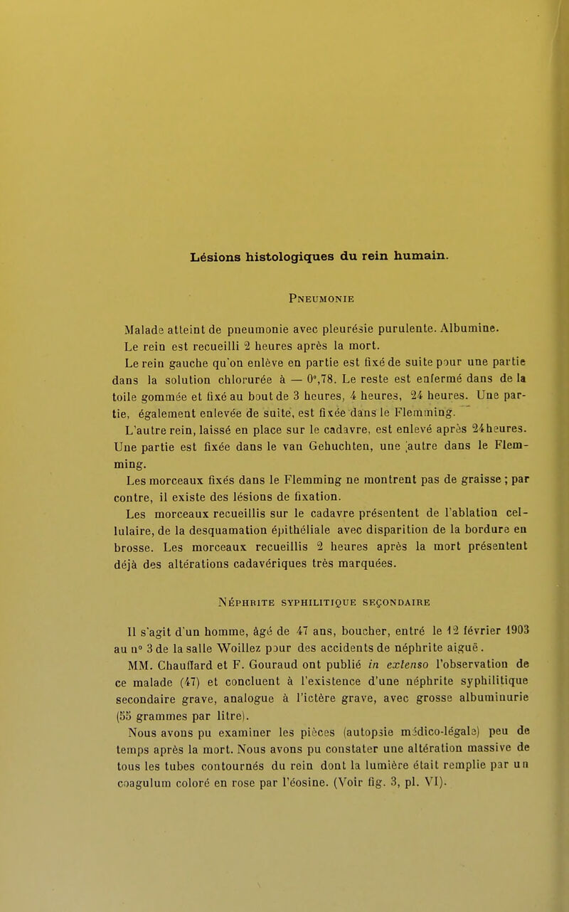 Lésions histologiques du rein humain. Pneumonie Malade atteint de pneumonie avec pleurésie purulente. Albumine. Le rein est recueilli 2 heures après la mort. Le rein gauche qu'on enlève en partie est fixé de suite pour une partie dans la solution chlorurée à — 0°,78. Le reste est enfermé dans de la toile gommée et fixé au bout de 3 heures, 4 heures, 24 heures. Une par- tie, également enlevée de suite, est fixée dans le Flemming. L'autre rein, laissé en place sur le cadavre, est enlevé après 24heures. Une partie est fixée dans le van Gehuchten, une [autre dans le Flem- ming. Les morceaux fixés dans le Flemming ne montrent pas de graisse ; par contre, il existe des lésions de fixation. Les morceaux recueillis sur le cadavre présentent de l'ablation cel- lulaire, de la desquamation épithéliale avec disparition de la bordure en brosse. Les morceaux recueillis 2 heures après la mort présentent déjà des altérations cadavériques très marquées. NÉPHBITE SYPHILITIQUE SECONDAIRE Il s'agit d'un homme, âgé de 47 ans, boucher, entré le 12 février 1903 au n° 3 de la salle Woillez pour des accidents de néphrite aiguë. MM. Chauffard et F. Gouraud ont publié in extenso l'observation de ce malade (47) et concluent à l'existence d'une néphrite syphilitique secondaire grave, analogue à l'ictère grave, avec grosse albuminurie (55 grammes par litre). Nous avons pu examiner les pièces (autopsie midico-légab) peu de temps après la mort. Nous avons pu constater une altération massive de tous les tubes contournés du rein dont la lumière était remplie par un coagulum coloré en rose par l'éosine. (Voir fig. 3, pl. VI).