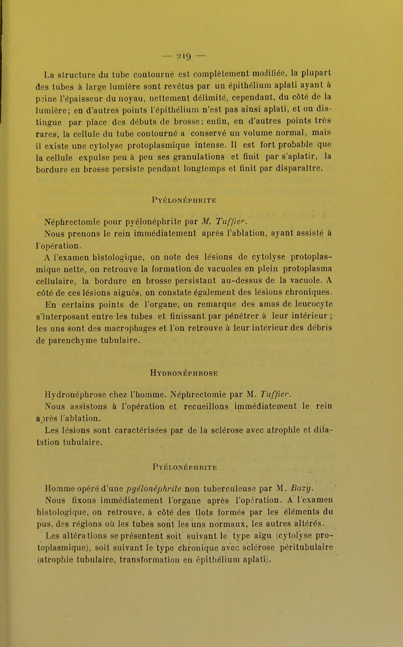 La structure du tube contourné est complètement modifiée, la plupart des tubes à large lumière sont revêtus par un épithélium aplati ayant à psine l'épaisseur du noyau, nettement délimité, cependant, du côté de la lumière; en d'autres points l'épithélium n'est pas ainsi aplati, et on dis- tingue par place des débuts de brosse; enfin, en d'autres points très rares, la cellule du tube contourné a conservé un volume normal, mais il existe une cytolyse protoplasmique intense. Il est fort probable que la cellule expulse peu à peu ses granulations et finit par s'aplatir, la bordure en brosse persiste pendant longtemps et finit par disparaître. Pyélonéphrite Néphrectomie pour pyélonéphrite par M. Tuffie>\ Nous prenons le rein immédiatement après l'ablation, ayant assisté à l'opération. A l'examen bistologique, on note des lésions de cytolyse protoplas- mique nette, on retrouve la formation de vacuoles en plein protoplasma cellulaire, la bordure en brosse persistant au-dessus de la vacuole. A côté de ces lésions aiguës, on constate également des lésions chroniques. En certains points de l'organe, on remarque des amas de leucocyte s'interposant entre les tubes et finissant par pénétrer à leur intérieur ; les uns sont des macrophages et l'on retrouve à leur intérieur des débris de parenchyme tubulaire. Hydronéphrose Hydronéphrose chez l'homme. Néphrectomie par M. Tuffier. Nous assistons à l'opération et recueillons immédiatement le rein après l'ablation. Les lésions sont caractérisées par de la sclérose avec atrophie et dila- tation tubulaire. Pyélonéphrite Homme opéré d'une pyélonéphrite non tuberculeuse par M. Bazy. Nous fixons immédiatement l'organe après l'opération. A l'examen histologique, on retrouve, à côté des îlots formés par les éléments du pus, des régions où les tubes sont les uns normaux, les autres altérés. Les altérations se présentent soit suivant le type aigu (cytolyse pro- toplasmique), soit suivant le type chronique avec sclérose péritubulaire (atrophie tubulaire, transformation en épithélium aplati).