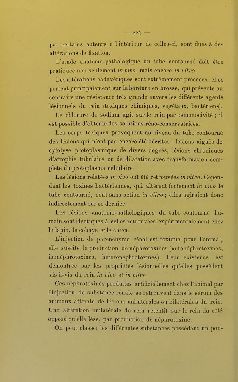 par certains auteurs à l'intérieur de celles-ci, sont dues à des altérations de fixation. L'étude anatomo-pathologique du tube contourné doit être pratiquée non seulement in vivo, mais encore in vitro. Les altérations cadavériques sont extrêmement précoces ; elles portent principalement sur la bordure en brosse, qui présente au contraire une résistance très grande envers les différents agents lésionnels du rein (toxiques chimiques, végétaux, bactériens). Le chlorure de sodium agit sur le rein par osmonocivité ; il •est possible d'obtenir des solutions réno-conservatrices. Les corps toxiques provoquent au niveau du tube contourné des lésions qui n'ont pas encore été décrites : lésions aiguës de cytolyse protoplasmique de divers degrés, lésions chroniques d'atrophie tubulaire ou de dilatation avec transformation com- plète du protoplasma cellulaire. Les lésions relatées in vivo ont été retrouvées in vitro. Cepen- dant les toxines bactériennes, qui altèrent fortement in vivo le tube contourné, sont sans action in vitro ; elles agiraient donc indirectement sur ce dernier. Les lésions anatomo-pathologiques du tube contourné hu- main sont identiques à celles retrouvées expérimentalement chez le lapin, le cobaye et le chien. L'injection de parenchyme rénal est toxique pour l'animal, elle suscite la production de néphrotoxines (autonéphrotoxines, isonéphrotoxines, hétéronéphrotoxines). Leur existence est démontrée par les propriétés lésionnelles qu'elles possèdent vis-à-vis du rein in vivo et in vitro. Ces néphrotoxines produites artificiellement chez l'animal par l'injection de substance rénale se retrouvent dans le sérum des animaux atteints de lésions unilatérales ou bilatérales du rein. Une altération unilatérale du rein retentit sur le rein du côté opposé qu'elle lèse, par production de néphrotoxine. On peut classer les différentes substances possédant un pou-