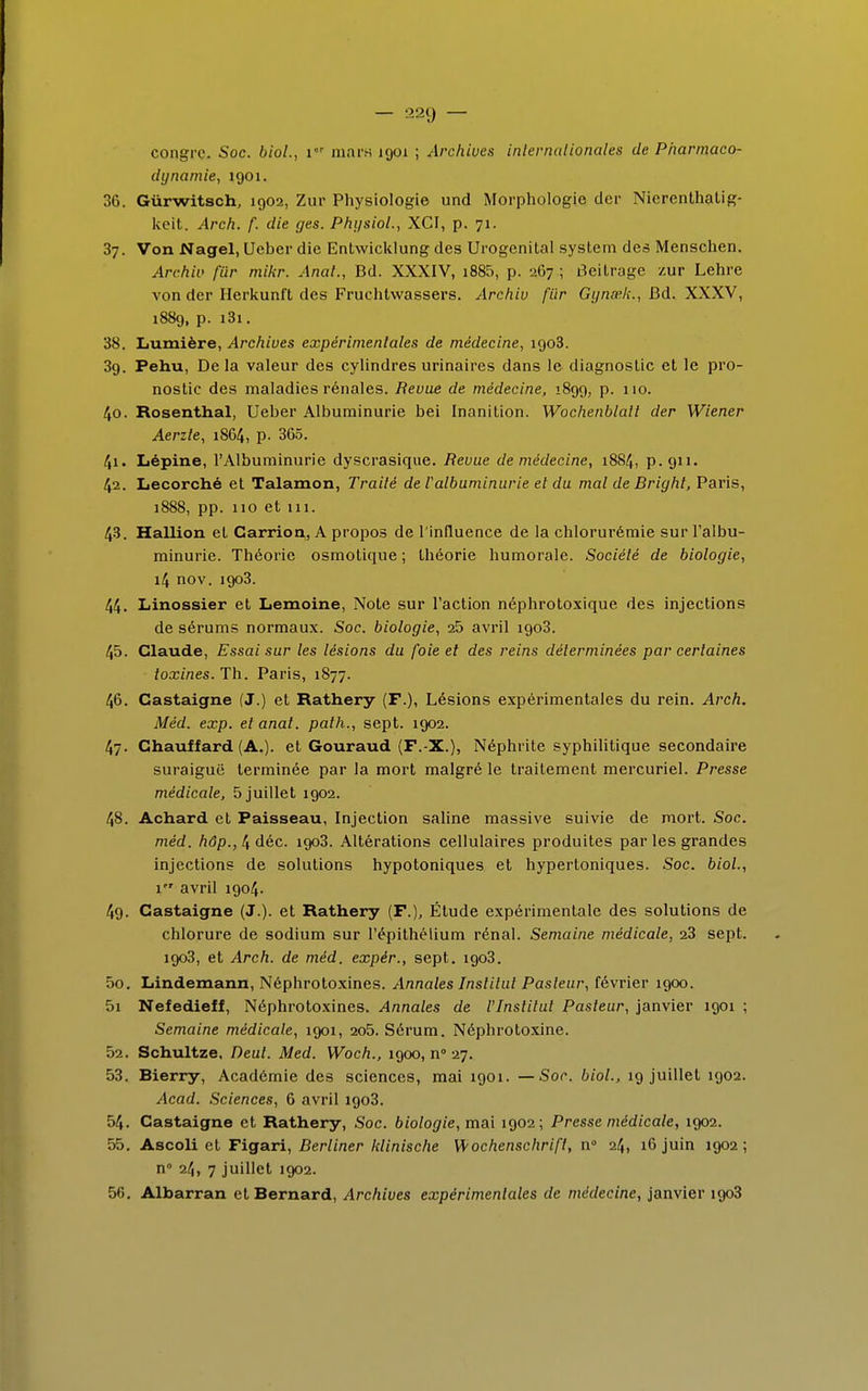 congre. Soc. biol., V mara 1901 ; Archives internationales de Pharmaco- dynamie, 1901. 36. Gùrwitsch, 1902, Zur Physiologie und Morphologie dcr Nierenthatig- kcit. Arch. f. die ges. Physiol., XCI, p. 71. 37. Von Nagel, Ueber die EnLwicklung des Urogenital System des Menschen. Archiv fiir mikr. Anal., Bd. XXXIV, i885, p. 267 ; Beitroge zur Lehre von der Herkunft des Fruchtwassers. Archiv fiir Gynœ.k., Bd. XXXV, 1889, p. i3i. 38. Lumière, Archives expérimentales de médecine, igo3. 39. Pehu, De la valeur des cylindres urinaires dans le diagnostic et le pro- nostic des maladies rénales. Revue de médecine, 1899, p. 110. 40. Rosenthal, Ueber Albuminurie bei Inanition. Wochenblall der Wiener Aerzle, 18C4, p. 365. 41. Lépine, l'Albuminurie dyscrasique. Bévue de médecine, 1884, p. 911. 42. Lecorché et Talamon, Traité de l'albuminurie et du mal de Briyht, Paris, 1888, pp. 110 et 111. 43. Hallion et Carrior^, A propos de l'influence de la chlorurémie sur l'albu- minurie. Théorie osmotique ; théorie humorale. Société de biologie, 14 nov. 1903. 44. Linossier et Lemoine, Note sur l'action néphrotoxique des injections de sérums normaux. Soc. biologie, 25 avril igo3. 45. Claude, Essai sur les lésions du foie et des reins déterminées par certaines toxines. Th. Paris, 1877. 46. Castaigne (J.) et Rathery (F.), Lésions expérimentales du rein. Arch. Méd. exp. etanat. palh., sept. 1902. 47. Chauffard (A.), et Gouraud (F.-X.), Néphrite syphilitique secondaire suraiguë terminée par la mort malgré le traitement mercuriel. Presse médicale, 5 juillet igo2. 48. Achard et Paisseau, Injection saline massive suivie de mort. Soc. méd. hôp., 4 déc. igo3. Altérations cellulaires produites par les grandes injections de solutions hypotoniques et hypertoniques. Soc. biol., 1 avril 1904. 49. Castaigne (J.). et Rathery (F.), Étude expérimentale des solutions de chlorure de sodium sur l'épithélium rénal. Semaine médicale, 23 sept. igo3, et Arch. de méd. expér., sept. igo3. 50. Lindemann, Néphrotoxines. Annales Institut Pasteur, février igoo. 5i Nefedieff, Néphrotoxines. Annales de l'Institut Pasteur, janvier îgoi ; Semaine médicale, îgoi, 2o5. Sérum. Néphrotoxine. 52. Schultze. Deul. Med. Woch., igoo, n° 27. 53. Bierry, Académie des sciences, mai 1901. — Soc. biol., 19 juillet igo2. Acad. Sciences, 6 avril igo3. 54. Castaigne et Rathery, Soc. biologie, mai igo2 ; Presse médicale, igo2. 55. Ascoli et Figari, Berliner hlinische Wochenschrifl, n° 24, 16 juin 1902; n° 24, 7 juillet 1902. 56. Albarran et Bernard, Archives expérimentales de médecine, janvier igo3