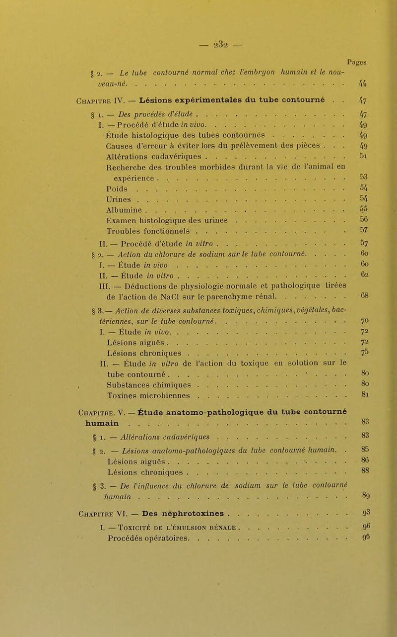 Pages | 2. — Le tube contourné normal chez l'embryon humain et le nou- veau-né 44 Chapitre IV. — Lésions expérimentales du tube contourné . . 47 § 1. — Des procédés d'étude 47 I. — Procédé d'étude in vivo 49 Étude histologique des tubes contournés 49 Causes d'erreur à éviter lors du prélèvement des pièces ... 49 Altérations cadavériques 5i Recherche des troubles morbides durant la vie de l'animal en expérience . 53 Poids 54 Urines 54 Albumine 55 Examen histologique des urines 56 Troubles fonctionnels • 57 II. — Procédé d'étude in vitro 57 § 2. — Action du chlorure de sodium sur le tube contourné 60 I. — Étude in vivo 60 II. — Étude in vitro 62 III. — Déductions de physiologie normale et pathologique tirées de l'action de NaCl sur le parenchyme rénal 68 § 3.— Action de diverses substances toxiques, chimiques, végétales, bac- tériennes, sur le tube contourné 7° I. — Étude in vivo 72 Lésions aiguës 72 Lésions chroniques ?5 II. — Étude in vitro de l'action du toxique en solution sur le tube contourné * • • • • 80 Substances chimiques 80 Toxines microbiennes 81 Chapitre. V. — Étude anatomo-pathologique du tube contourné humain 83 § 1. — Altérations cadavériques 83 | 2. — Lésions analomo-palhotogiques du tube contourné humain. . 85 Lésions aiguës 86 Lésions chroniques 88 | 3. — De l'influence du chlorure de sodium sur le tube contourné humain 89 Chapitre VI. — Des néphrotoxines 93 I. — Toxicité de l'émulsion rénale 9° Procédés opératoires 96