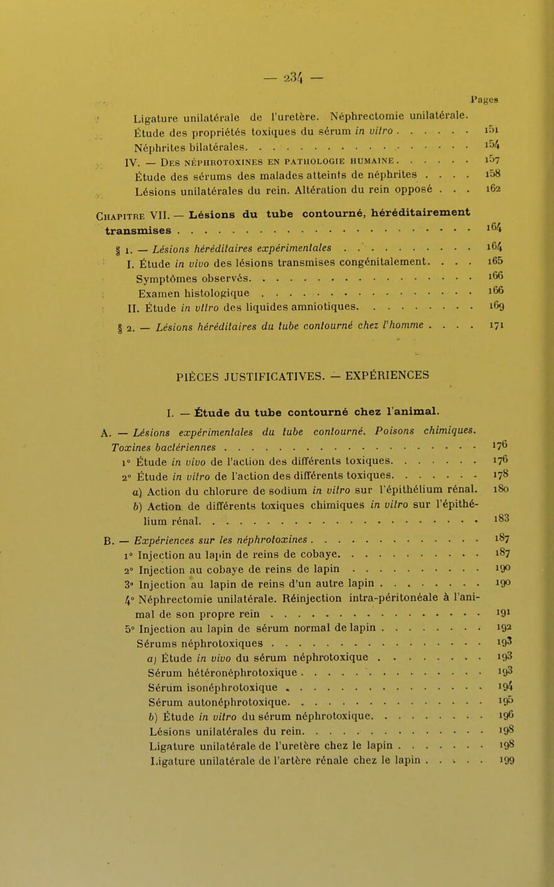 — 2.3/1 — Pages Ligature unilatérale de l'uretère. Néphrectomie unilatérale. Étude des propriétés toxiques du sérum in vilro i5i Néphrites bilatérales l54 IV. — Des néphrotoxines en pathologie humaine 1^7 Étude des sérums des malades atteints de néphrites .... i58 Lésions unilatérales du rein. Altération du rein opposé ... 162 Chapitre VII. — Lésions du tube contourné, héréditairement transmises 164 | x. _ Lésions héréditaires expérimentales . .'■ i64 I. Étude in vivo des lésions transmises congénitalement. ... i65 Symptômes observés J66 Examen histologique J66 II. Étude in vitro des liquides amniotiques 169 § 2. — Lésions héréditaires du tube contourné chez l'homme .... 171 PIÈCES JUSTIFICATIVES. — EXPÉRIENCES I. — Étude du tube contourné chez l'animal. A. — Lésions expérimentales du lube contourné. Poisons chimiques. Toxines bactériennes ... 176 i Étude in vivo de l'action des différents toxiques 176 2° Étude in vitro de l'action des différents toxiques 178 a) Action du chlorure de sodium in vitro sur l'épithélium rénal. 180 6) Action de différents toxiques chimiques in vilro sur l'épithé- lium rénal *83 B. — Expériences sur les néphrotoxines 187 i° Injection au lapin de reins de cobaye 187 20 Injection au cobaye de reins de lapin 19° 3° Injection au lapin de reins d'un autre lapin 19° 4° Néphrectomie unilatérale. Réinjection intra-péritonéale à l'ani- mal de son propre rein 191 5° Injection au lapin de sérum normal de lapin 192 Sérums néphrotoxiques !9' a) Étude in vivo du sérum néphrotoxique 193 Sérum hétéronéphrotoxique ' uj3 Sérum isonéphrotoxique !&4 Sérum autonéphrotoxique ltf> b) Étude in vitro du sérum néphrotoxique 196 Lésions unilatérales du rein 198 Ligature unilatérale de l'uretère chez le lapin 198 Ligature unilatérale de l'artère rénale chez le lapin 199