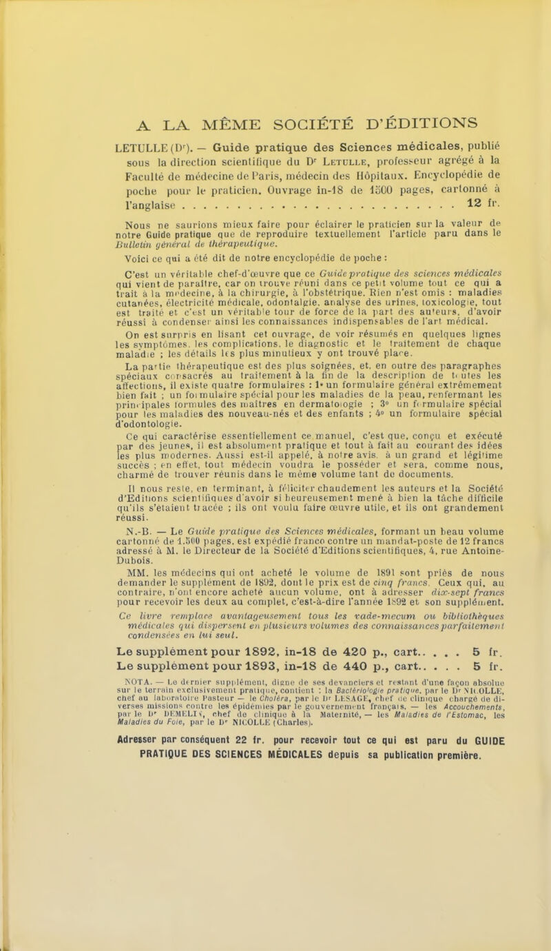 A LA MÊME SOCIÉTÉ D'ÉDITIONS LETULLE(L)r). — Guide pratique des Sciences médicales, publié sous la direction scientifique du Dr Letulle, professeur agrégé à la Faculté de médecine de Paris, médecin des Hôpitaux. Encyclopédie de poche pour le praticien. Ouvrage in-18 de 1500 pages, cartonné à l'anglaise 12 fr. Nous ne saurions mieux faire pour éclairer le praticien sur la valeur de notre Guide pratique que de reproduire textuellement l'article paru dans le Bulletin général de thérapeutique. Voici ce qui a été dit de notre encyclopédie de poche : C'est un véritable chef-d'œuvre que ce Guide pratique des sciences médicales qui vient de paraître, car on trouve réuni dans ce petit volume tout ce qui a trait a la médecine, à la Chirurgie, à l'obstétrique. Rien n'est omis : maladies cutanées, électricité médicale, odontalgie. analyse des urines, toxicologie, tout est traité et c'est un véritable tour de force de la part des au'eurs. d'avoir réussi à condenser ainsi les connaissances indispensables de l'art médical. On est surpris en lisant cet ouvrage, de voir résumés en quelques lignes les symptômes, les complications, le diagnostic et le traitement de chaque maladie ; les détails h s plus minutieux y ont trouvé place. La pa'tie thérapeutique est des plus soignées, et. en outre des paragraphes spéciaux consacrés au traitement à la fin de la description de U utes les affections, il existe quatre formulaires : I» un formulaire général extrêmement bien fait ; un foi mulaire spécial pour les maladies de la peau, renfermant les prinripales lorniules des maîtres en dermatologie ; 3° un f< rmulaire spécial pour les maladies des nouveau-nés et des enfants ; 4° un formulaire spécial d'odontologie. Ce qui caractérise essentiellement ce manuel, c'est que, conçu et exécuté par des jeunes, il est absolument pratique et tout à fait au courant des idées les plus modernes. Aussi est-il appelé, à notre avis, à un grand et légitime succès ; en effet, tout médecin voudra le posséder et sera, comme nous, charmé de trouver réunis dans le même volume tant de documents. Il nous resle, en terminant, à féliciter chaudement les auteurs et la Société d'Editions scientifiques d'avoir si heureusement mené à bien la tache difficile qu'ils s'étaient tracée ; ils ont voulu faire œuvre utile, et ils ont grandement réussi. N.-B. — Le Guide pratique des Sciences médicales, formant un beau volume cartonné de 1.5(10 pages, est expédié franco contre un mandat-poste de 12 francs adressé à M. le Directeur de la Société d'Editions scientifiques, 4, rue Antoine- Dubois. MM. les médecins qui ont acheté le volume de 1891 sont priés de nous demander le supplément de 1802, dont le prix est de cinq francs. Ceux qui, au contraire, n'ont encore acheté aucun volume, ont à adresser dix-sept francs pour recevoir les deux au complet, c'est-à-dire l'année l.v92 et son supplément. Ce livre remplace avantageusement tous les vade-mecum ou bibliothèques médicales qui dispersent en plusieurs volumes des connaissances parfaitement condensées en lui seul. Le supplément pour 1892, in-18 de 420 p., cart 5 fr. Le supplément pour 1893, in-18 de 440 p., cart 5 fr. NOTA. — Lo dtrnier supplément, digne de ses devanciers et restant d'une façon absolue sur le terrain exclusivement pratique, contient : la Bactério'ogie pratique, par le D' N'It.OLLE, chef au laboratoire Pasteur — le Choléra, par le D' LESA G F, chef de clinique- chargé de di- verses missions contre les épidémies par le gouvernement français. — les Accouchements. parle D* DEMELiIf, chef de clinique à la Maternité, — les Maladies de l'Estomac, les Maladies du Foie, par le I)r NICOLLE (Charles). Adresser par conséquent 22 fr. pour recevoir tout ce qui est paru du GUIDE PRATIQUE DES SCIENCES MÉDICALES depuis sa publication première.