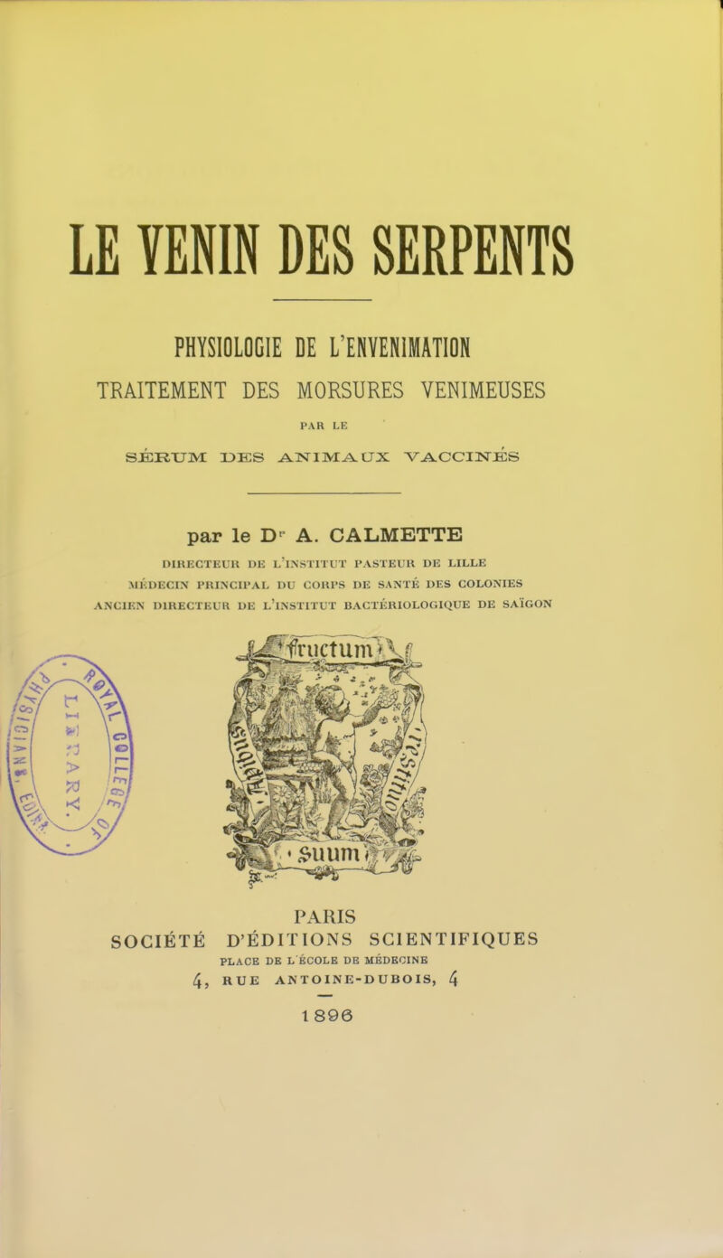 PHYSIOLOGIE DE L'ENVENIMATION TRAITEMENT DES MORSURES VENIMEUSES PAR LK SÉRUM I3KS ANIMAUX VACCINES par le D' A. CALMETTE DIRECTEUR DE L'INSTITUT PASTEUR DE LILLE MÉDECIN PRINCIPAL DU COUPS DE SANTÉ DES COLONIES ANCIEN DIRECTEUR DE L'iNSÏTTLT BACTÉRIOLOGIQUE DE SAIGON PARIS SOCIÉTÉ D'ÉDITIONS SCIENTIFIQUES PLACE DE L ÉCOLE DE MÉDECINE 4, RUE ANTOINE-DUBOIS, 4 1 896