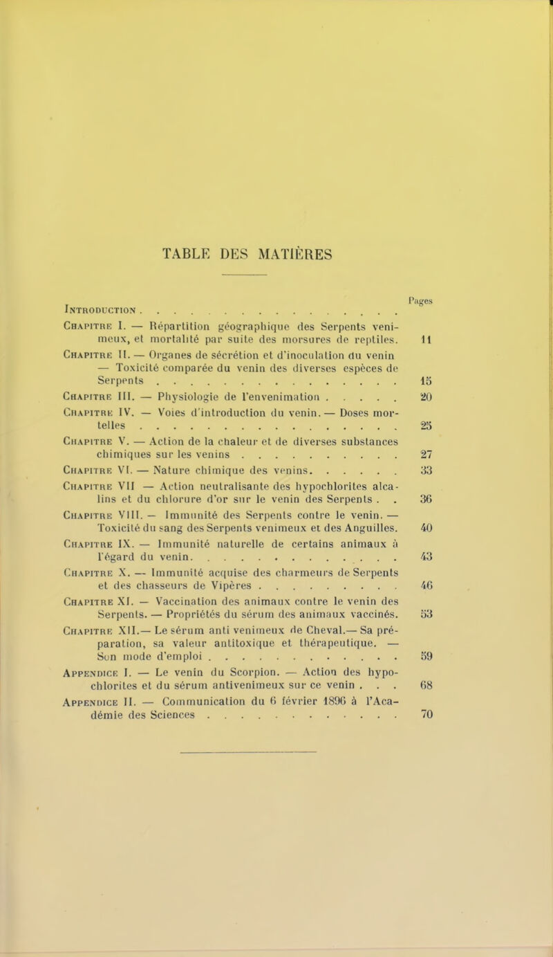 TABLE DES MATIÈRES Pages Introduction Chapitre I. — Répartition géographique des Serpents veni- meux, et mortalité par suite des morsures de reptiles. 11 Chapitre II. — Organes de sécrétion et d'inoculation du venin — Toxicité comparée du venin îles diverses espèces de Serpents . 15 Chapitre [II. — Physiologie de l'envenimatiou 20 Chapitre IV. — Voies d'introduction du venin.— Doses mor- telles 25 Chapitre V. — Action de la chaleur et île diverses substances chimiques sur les venins 27 Chapitre VI. — Nature chimique des venins 33 Chapitre VII — Action neutralisante des hypochlorites alca- lins et du chlorure d'or sur le venin des Serpents . . 36 Chapitre VIII. — Immunité des Serpents contre le venin. — Toxicité du sang des Serpents venimeux et des Anguilles. 40 Chapitre IX. — Immunité naturelle de certains animaux à l'égard du venin 43 Chapitre X. — Immunité acquise des charmeurs de Serpents et des chasseurs de Vipères 46 Chapitre XI. — Vaccination des animaux contre le venin des Serpents. — Propriétés du sérum des animaux vaccinés. 53 Chapitre XII.— Le sérum anti venimeux de Cheval.— Sa pré- paration, sa valeur antitoxique et thérapeutique. — Son mode d'emploi 59 Appendice I. — Le venin du Scorpion. — Action des hypo- chlorites et du sérum antivenimeux sur ce venin . . . 68 Appendice II. — Communication du 6 février 1896 à l'Aca- démie des Sciences 70