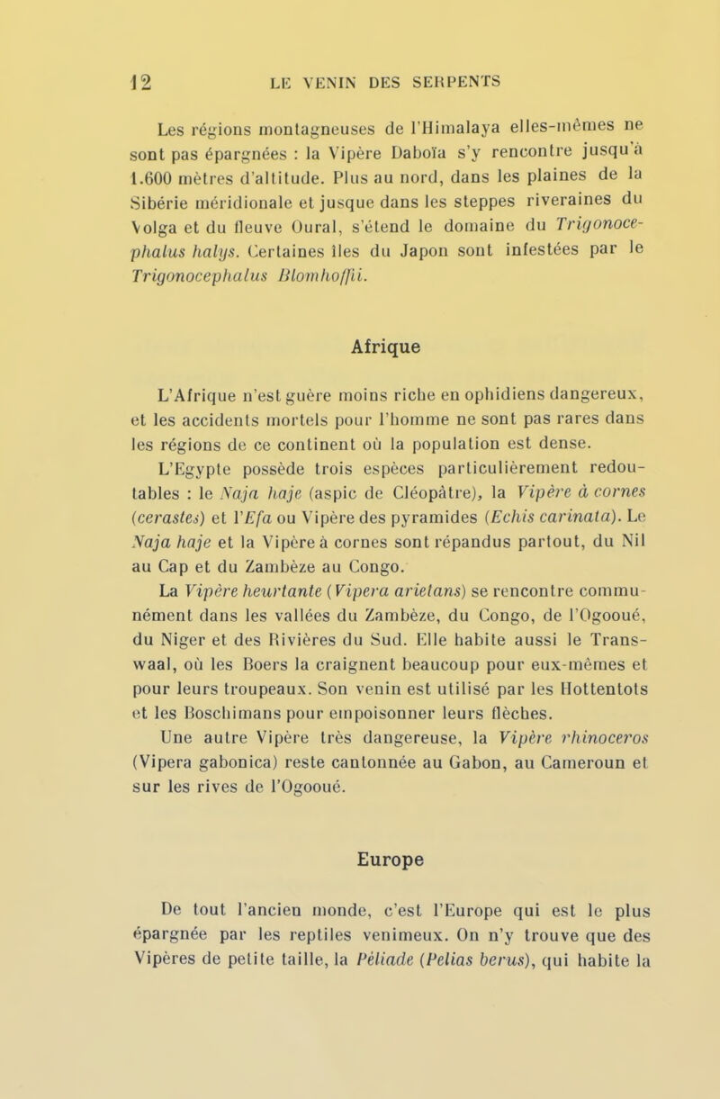 Les régions montagneuses de l'Himalaya elles-mêmes ne sont pas épargnées : la Vipère Daboïa s'y rencontre jusqu'à 1.600 mètres d'altitude. Plus au nord, dans les plaines de la Sibérie méridionale et jusque dans les steppes riveraines du Volga et du fleuve Oural, s'étend le domaine du Trigonoce- phalus halys. Certaines lies du Japon sont infestées par le Trigonocephalus Blomlio/jii. Afrique L'Afrique n'est guère moins riche en ophidiens dangereux, et les accidents mortels pour l'homme ne sont pas rares dans les régions de ce continent où la population est dense. L'Egypte possède trois espèces particulièrement redou- tables : le Naja haje (aspic de Cléopàtre), la Vipère à cornes (cérastes) et YEfa ou Vipère des pyramides (Echis carinata). Le Naja haje et la Vipère à cornes sont répandus partout, du Nil au Cap et du Zambèze au Congo. La Vipère heurtante (Vipera arietans) se rencontre commu- nément dans les vallées du Zambèze, du Congo, de l'Ogooué, du Niger et des Rivières du Sud. Elle habite aussi le Trans- waal, où les Boers la craignent beaucoup pour eux-mêmes et pour leurs troupeaux. Son venin est utilisé par les Hottentots et les Roschimans pour empoisonner leurs flèches. Une autre Vipère très dangereuse, la Vipère rhinocéros (Vipera gabonica) reste cantonnée au Gabon, au Cameroun et sur les rives de l'Ogooué. Europe De tout l'ancien monde, c'est l'Europe qui est le plus épargnée par les reptiles venimeux. On n'y trouve que des Vipères de petite taille, la Pèliade (Pelias berus), qui habite la
