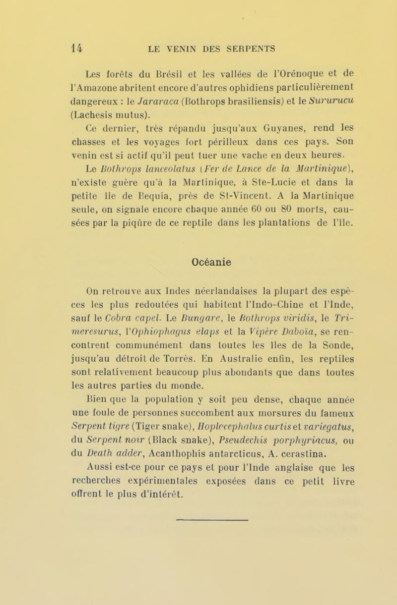 Les forêts du Brésil et les vallées de l'Orénoque et de l'Amazone abritent encore d'autres ophidiens particulièrement dangereux : le Jararaca (liothrops brasiliensis) et le Sururucu (Lacbesis mutus). Ce dernier, très répandu jusqu'aux Guyanes, rend les chasses et les voyages fort périlleux dans ces pays. Son venin est si actif qu'il peut tuer une vache en deux heures. Le Bothrops lanceolatus [Fer de Lance de la Martinique), n'existe guère qu'à la Martinique, à Ste-Lucie et dans la petite île de Bequia, près de Sl-Vincent. A la Martinique seule, on signale encore chaque année 60 ou 80 morts, cau- sées par la piqûre de ce reptile dans les plantations de l'Ile. Océanie On retrouve aux Indes néerlandaises la plupart des espè- ces les plus redoutées qui habitent l'Indo-Chine et l'Inde, sauf le Cobra capel. Le Bungare, le Bothrops viridis, le Tri- meresurus, VOphiophagus elaps et la Vipère Daboïa, se ren- contrent communément dans toutes les îles de la Sonde, jusqu'au détroit de Torrès. En Australie enfin, les reptiles sont relativement beaucoup plus abondants que dans toutes les autres parties du monde. Bien que la population y soit peu dense, chaque année une foule de personnes succombent aux morsures du fameux Serpent tigre (Tiger snake), Hoplccephalus curtisel mriegatus, du Serpent noir (Black snake), Pseudechis porphgrincus, ou du Death adder, Acanthophis antarcticus, A. cerastina. Aussi est-ce pour ce pays et pour l'Inde anglaise que les recherches expérimentales exposées dans ce petit livre offrent le plus d'intérêt.